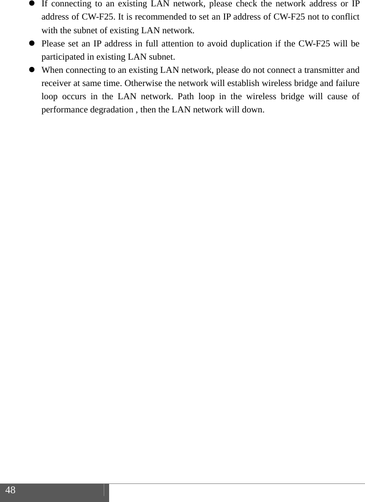  48     If connecting to an existing LAN network, please check the network address or IP address of CW-F25. It is recommended to set an IP address of CW-F25 not to conflict with the subnet of existing LAN network.  Please set an IP address in full attention to avoid duplication if the CW-F25 will be participated in existing LAN subnet.  When connecting to an existing LAN network, please do not connect a transmitter and receiver at same time. Otherwise the network will establish wireless bridge and failure loop occurs in the LAN network. Path loop in the wireless bridge will cause of  performance degradation , then the LAN network will down.     