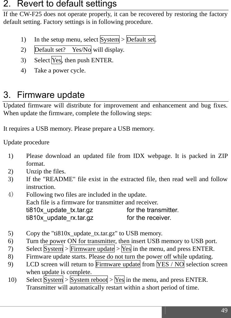  49  2.  Revert to default settings If the CW-F25 does not operate properly, it can be recovered by restoring the factory default setting. Factory settings is in following procedure.  1) In the setup menu, select System > Default set. 2) Default set?    Yes/No will display. 3) Select Yes, then push ENTER. 4) Take a power cycle.  3. Firmware update Updated firmware will distribute for improvement and enhancement and bug fixes. When update the firmware, complete the following steps:  It requires a USB memory. Please prepare a USB memory.   Update procedure 1) Please download an updated file from IDX webpage. It is packed in ZIP format. 2) Unzip the files. 3) If the "README" file exist in the extracted file, then read well and follow instruction. 4) Following two files are included in the update. Each file is a firmware for transmitter and receiver. ti810x_update_tx.tar.gz  for the transmitter. ti810x_update_rx.tar.gz  for the receiver.  5) Copy the "ti810x_update_tx.tar.gz" to USB memory. 6) Turn the power ON for transmitter, then insert USB memory to USB port. 7) Select System > Firmware update > Yes in the menu, and press ENTER. 8) Firmware update starts. Please do not turn the power off while updating. 9) LCD screen will return to Firmware update from YES / NO selection screen when update is complete. 10) Select System > System reboot > Yes in the menu, and press ENTER. Transmitter will automatically restart within a short period of time.  