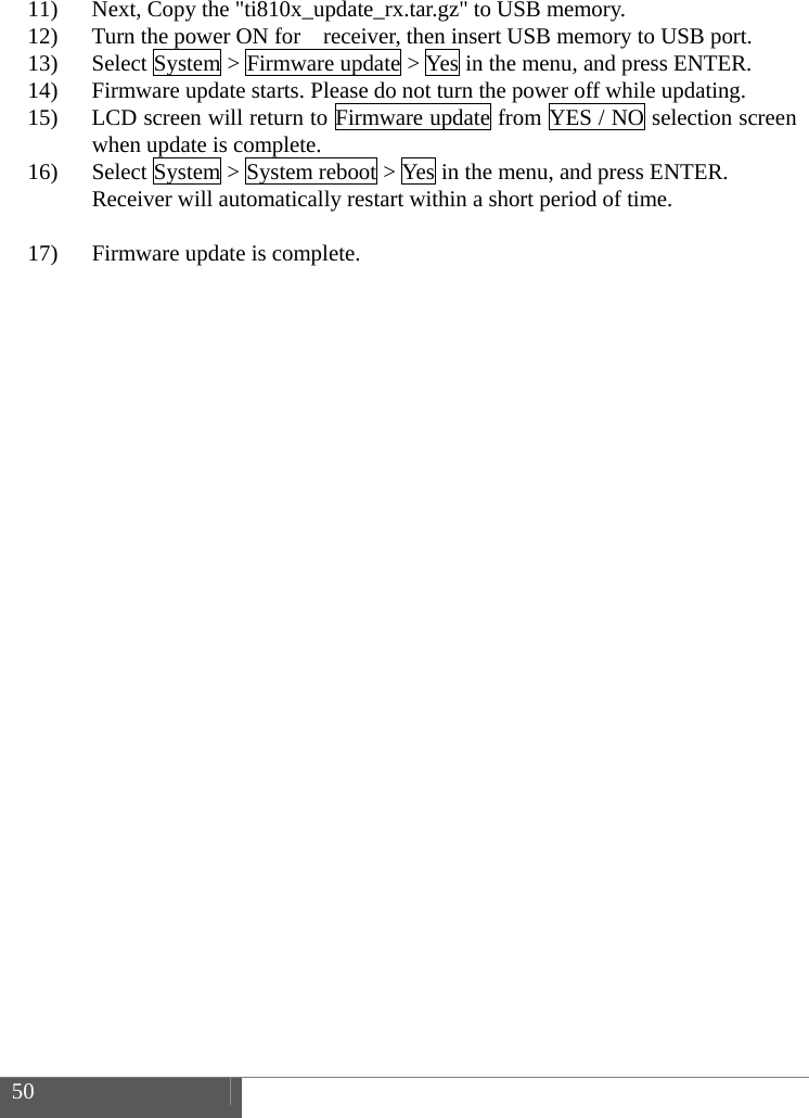  50    11) Next, Copy the "ti810x_update_rx.tar.gz" to USB memory. 12) Turn the power ON for    receiver, then insert USB memory to USB port. 13) Select System > Firmware update > Yes in the menu, and press ENTER. 14) Firmware update starts. Please do not turn the power off while updating.   15) LCD screen will return to Firmware update from YES / NO selection screen when update is complete. 16) Select System > System reboot > Yes in the menu, and press ENTER. Receiver will automatically restart within a short period of time.  17) Firmware update is complete.    