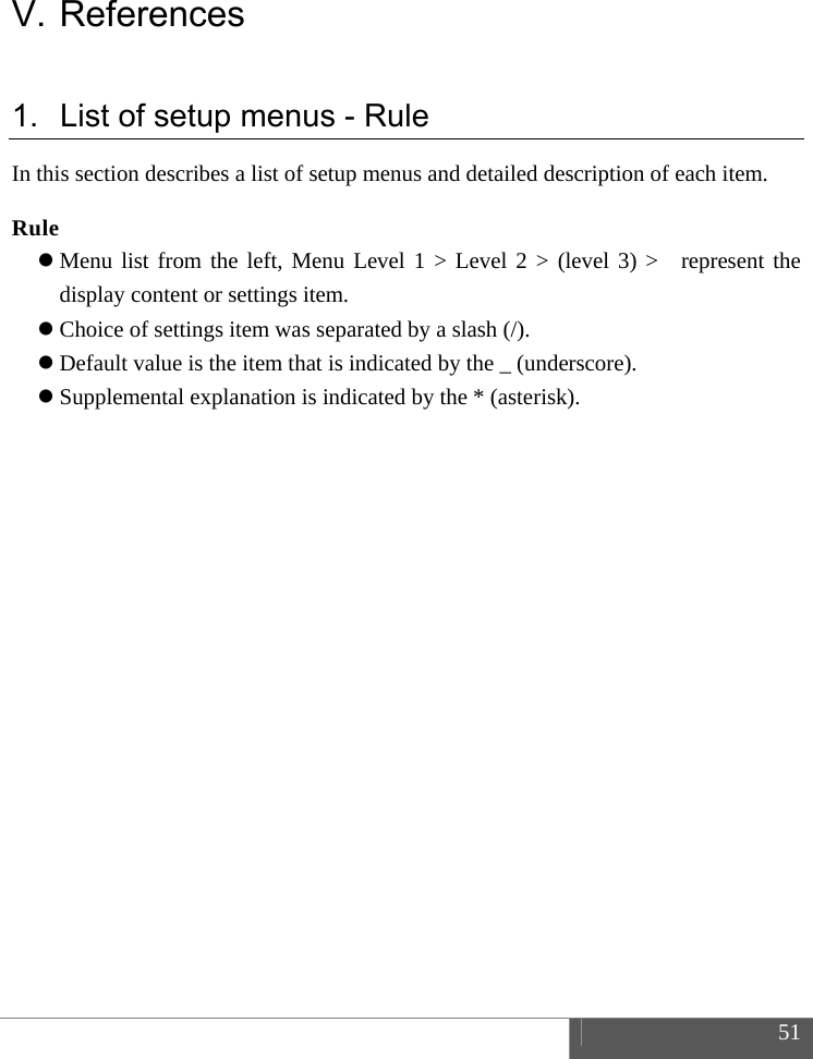  51  V. References 1.  List of setup menus - Rule In this section describes a list of setup menus and detailed description of each item.  Rule  Menu list from the left, Menu Level 1 > Level 2 > (level 3) >  represent the display content or settings item.  Choice of settings item was separated by a slash (/).  Default value is the item that is indicated by the _ (underscore).  Supplemental explanation is indicated by the * (asterisk).     
