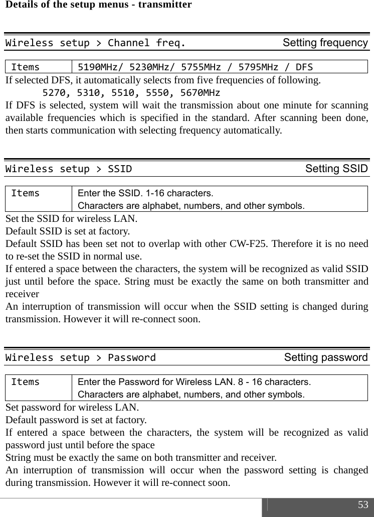  53  Details of the setup menus - transmitter  Wirelesssetup>Channelfreq.Setting frequencyItems5190MHz/5230MHz/5755MHz /5795MHz/DFSIf selected DFS, it automatically selects from five frequencies of following. 5270,5310,5510,5550,5670MHzIf DFS is selected, system will wait the transmission about one minute for scanning available frequencies which is specified in the standard. After scanning been done, then starts communication with selecting frequency automatically.  Wirelesssetup>SSIDSetting SSIDItemsEnter the SSID. 1-16 characters.   Characters are alphabet, numbers, and other symbols. Set the SSID for wireless LAN.   Default SSID is set at factory.   Default SSID has been set not to overlap with other CW-F25. Therefore it is no need to re-set the SSID in normal use. If entered a space between the characters, the system will be recognized as valid SSID just until before the space. String must be exactly the same on both transmitter and receiver An interruption of transmission will occur when the SSID setting is changed during transmission. However it will re-connect soon.  Wirelesssetup>PasswordSetting password ItemsEnter the Password for Wireless LAN. 8 - 16 characters. Characters are alphabet, numbers, and other symbols. Set password for wireless LAN.   Default password is set at factory.   If entered a space between the characters, the system will be recognized as valid password just until before the space String must be exactly the same on both transmitter and receiver. An interruption of transmission will occur when the password setting is changed during transmission. However it will re-connect soon. 