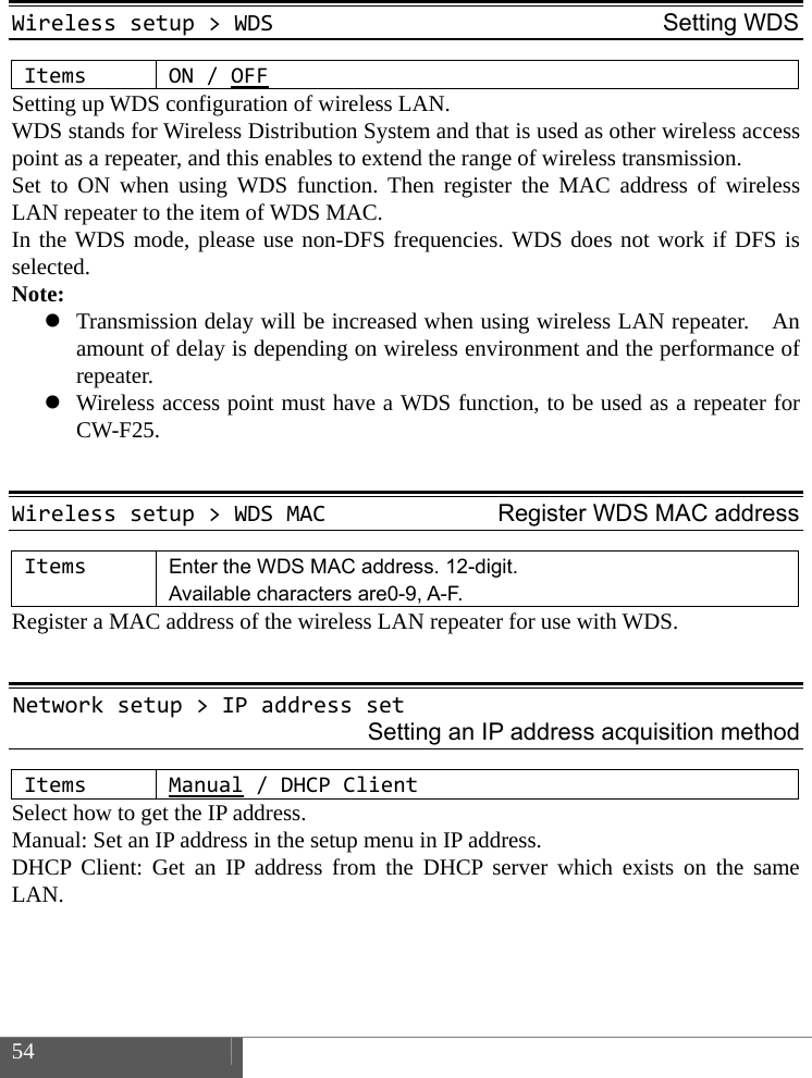  54     Wirelesssetup>WDSSetting WDSItemsON/OFFSetting up WDS configuration of wireless LAN.   WDS stands for Wireless Distribution System and that is used as other wireless access point as a repeater, and this enables to extend the range of wireless transmission.   Set to ON when using WDS function. Then register the MAC address of wireless LAN repeater to the item of WDS MAC.   In the WDS mode, please use non-DFS frequencies. WDS does not work if DFS is selected. Note:  Transmission delay will be increased when using wireless LAN repeater.    An amount of delay is depending on wireless environment and the performance of repeater.  Wireless access point must have a WDS function, to be used as a repeater for CW-F25.  Wirelesssetup>WDSMACRegister WDS MAC addressItemsEnter the WDS MAC address. 12-digit. Available characters are0-9, A-F. Register a MAC address of the wireless LAN repeater for use with WDS.  Networksetup>IPaddressset Setting an IP address acquisition method ItemsManual/DHCP Client Select how to get the IP address. Manual: Set an IP address in the setup menu in IP address.   DHCP Client: Get an IP address from the DHCP server which exists on the same LAN.    
