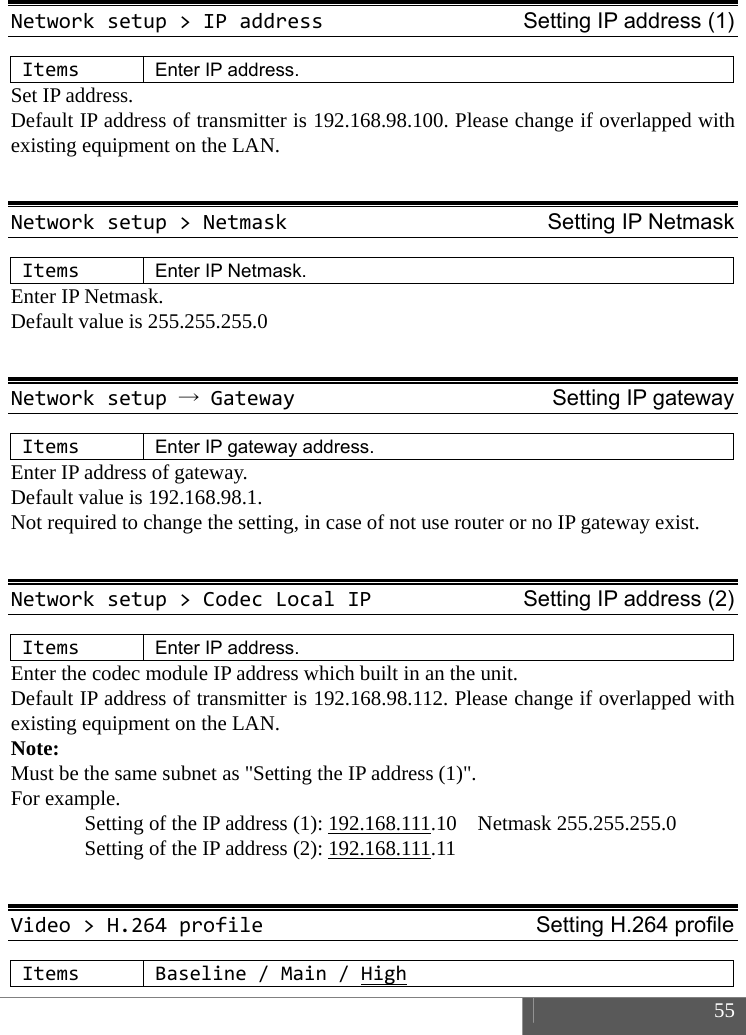  55  Networksetup>IPaddressSetting IP address (1)ItemsEnter IP address. Set IP address.   Default IP address of transmitter is 192.168.98.100. Please change if overlapped with existing equipment on the LAN.  Networksetup>NetmaskSetting IP NetmaskItemsEnter IP Netmask. Enter IP Netmask. Default value is 255.255.255.0  Networksetup&rarr;GatewaySetting IP gatewayItemsEnter IP gateway address. Enter IP address of gateway.   Default value is 192.168.98.1.   Not required to change the setting, in case of not use router or no IP gateway exist.  Networksetup>CodecLocalIPSetting IP address (2)ItemsEnter IP address. Enter the codec module IP address which built in an the unit. Default IP address of transmitter is 192.168.98.112. Please change if overlapped with existing equipment on the LAN. Note:  Must be the same subnet as "Setting the IP address (1)". For example.   Setting of the IP address (1): 192.168.111.10  Netmask 255.255.255.0   Setting of the IP address (2): 192.168.111.11   Video>H.264profileSetting H.264 profileItemsBaseline/Main/High