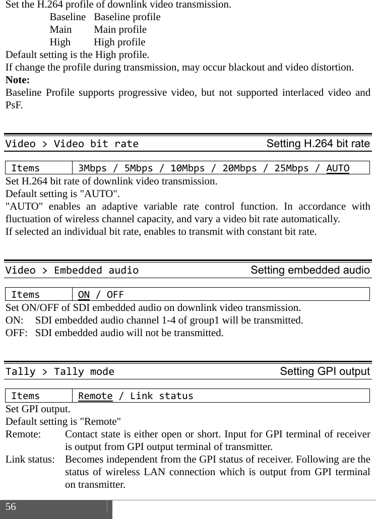  56    Set the H.264 profile of downlink video transmission.  Baseline Baseline profile  Main Main profile  High High profile Default setting is the High profile. If change the profile during transmission, may occur blackout and video distortion. Note: Baseline Profile supports progressive video, but not supported interlaced video and PsF.  Video>VideobitrateSetting H.264 bit rateItems3Mbps/5Mbps/10Mbps/20Mbps/25Mbps/AUTOSet H.264 bit rate of downlink video transmission. Default setting is "AUTO". "AUTO" enables an adaptive variable rate control function. In accordance with fluctuation of wireless channel capacity, and vary a video bit rate automatically. If selected an individual bit rate, enables to transmit with constant bit rate.  Video>EmbeddedaudioSetting embedded audioItemsON/OFFSet ON/OFF of SDI embedded audio on downlink video transmission.   ON:  SDI embedded audio channel 1-4 of group1 will be transmitted.   OFF:  SDI embedded audio will not be transmitted.  Tally>TallymodeSetting GPI outputItemsRemote/LinkstatusSet GPI output. Default setting is "Remote" Remote:      Contact state is either open or short. Input for GPI terminal of receiver is output from GPI output terminal of transmitter. Link status:    Becomes independent from the GPI status of receiver. Following are the status of wireless LAN connection which is output from GPI terminal on transmitter. 