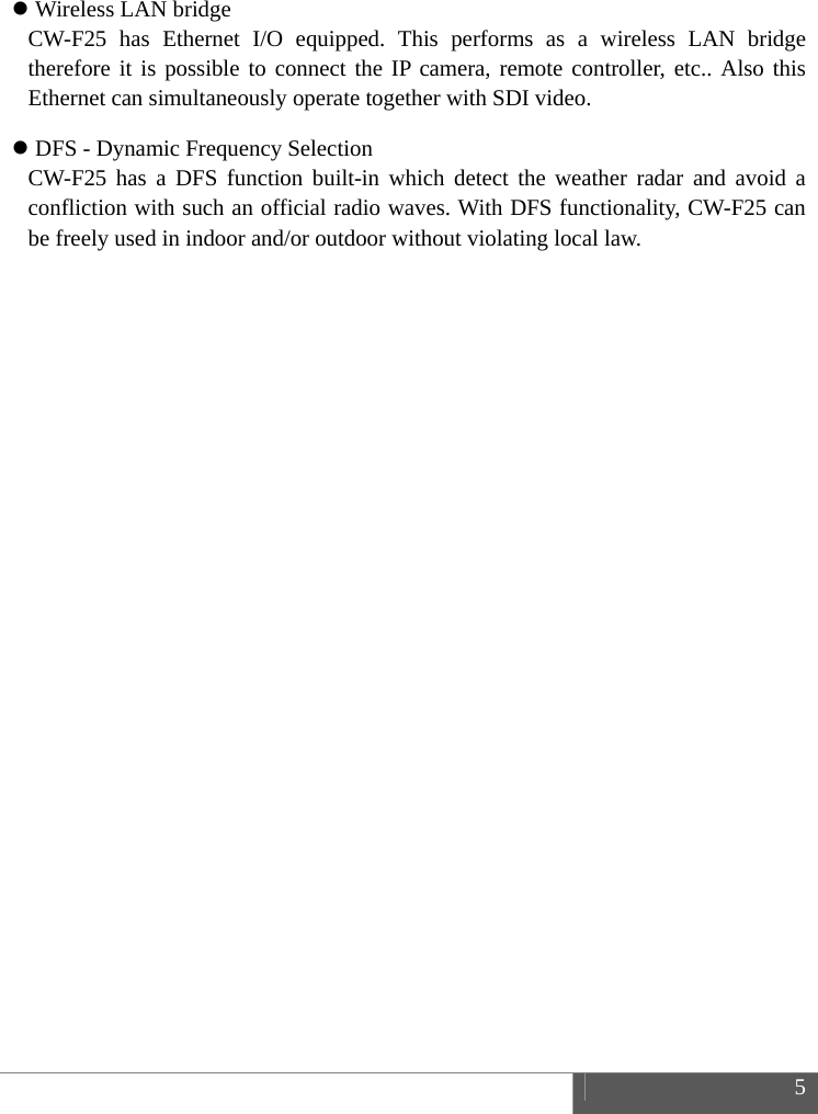  5   Wireless LAN bridge CW-F25 has Ethernet I/O equipped. This performs as a wireless LAN bridge therefore it is possible to connect the IP camera, remote controller, etc.. Also this Ethernet can simultaneously operate together with SDI video.  DFS - Dynamic Frequency Selection CW-F25 has a DFS function built-in which detect the weather radar and avoid a confliction with such an official radio waves. With DFS functionality, CW-F25 can be freely used in indoor and/or outdoor without violating local law.    