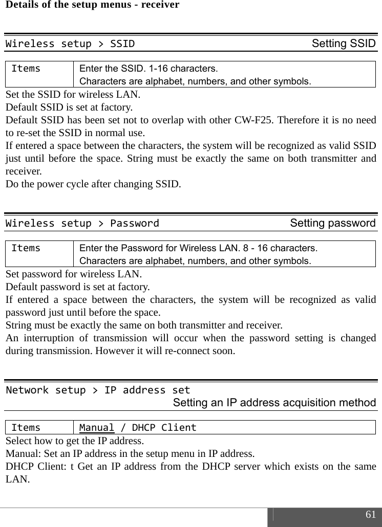  61  Details of the setup menus - receiver  Wirelesssetup>SSIDSetting SSIDItemsEnter the SSID. 1-16 characters.   Characters are alphabet, numbers, and other symbols. Set the SSID for wireless LAN.   Default SSID is set at factory.   Default SSID has been set not to overlap with other CW-F25. Therefore it is no need to re-set the SSID in normal use.   If entered a space between the characters, the system will be recognized as valid SSID just until before the space. String must be exactly the same on both transmitter and receiver.  Do the power cycle after changing SSID.  Wirelesssetup>PasswordSetting passwordItemsEnter the Password for Wireless LAN. 8 - 16 characters. Characters are alphabet, numbers, and other symbols. Set password for wireless LAN.   Default password is set at factory.   If entered a space between the characters, the system will be recognized as valid password just until before the space. String must be exactly the same on both transmitter and receiver. An interruption of transmission will occur when the password setting is changed during transmission. However it will re-connect soon.  Networksetup>IPaddressset Setting an IP address acquisition method ItemsManual/DHCP Client Select how to get the IP address. Manual: Set an IP address in the setup menu in IP address.   DHCP Client: t Get an IP address from the DHCP server which exists on the same LAN.  