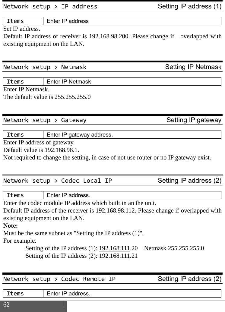  62    Networksetup>IPaddressSetting IP address (1)ItemsEnter IP address Set IP address.   Default IP address of receiver is 192.168.98.200. Please change if  overlapped with existing equipment on the LAN.  Networksetup>NetmaskSetting IP NetmaskItemsEnter IP Netmask Enter IP Netmask. The default value is 255.255.255.0  Networksetup>GatewaySetting IP gatewayItemsEnter IP gateway address.Enter IP address of gateway.   Default value is 192.168.98.1.   Not required to change the setting, in case of not use router or no IP gateway exist.  Networksetup>CodecLocalIPSetting IP address (2)ItemsEnter IP address.Enter the codec module IP address which built in an the unit. Default IP address of the receiver is 192.168.98.112. Please change if overlapped with existing equipment on the LAN. Note:  Must be the same subnet as "Setting the IP address (1)". For example.   Setting of the IP address (1): 192.168.111.20  Netmask 255.255.255.0   Setting of the IP address (2): 192.168.111.21   Networksetup>CodecRemoteIPSetting IP address (2)ItemsEnter IP address.