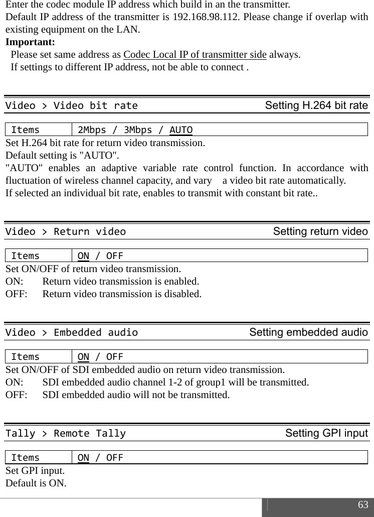  63  Enter the codec module IP address which build in an the transmitter. Default IP address of the transmitter is 192.168.98.112. Please change if overlap with existing equipment on the LAN.   Important:   Please set same address as Codec Local IP of transmitter side always.     If settings to different IP address, not be able to connect .  Video>VideobitrateSetting H.264 bit rateItems2Mbps/3Mbps/AUTOSet H.264 bit rate for return video transmission. Default setting is "AUTO". "AUTO" enables an adaptive variable rate control function. In accordance with fluctuation of wireless channel capacity, and vary    a video bit rate automatically. If selected an individual bit rate, enables to transmit with constant bit rate..  Video>ReturnvideoSetting return videoItemsON/OFFSet ON/OFF of return video transmission.   ON:    Return video transmission is enabled.   OFF:    Return video transmission is disabled.  Video>EmbeddedaudioSetting embedded audioItemsON/OFFSet ON/OFF of SDI embedded audio on return video transmission.   ON:  SDI embedded audio channel 1-2 of group1 will be transmitted.   OFF:  SDI embedded audio will not be transmitted.  Tally>RemoteTallySetting GPI inputItemsON/OFFSet GPI input. Default is ON.   