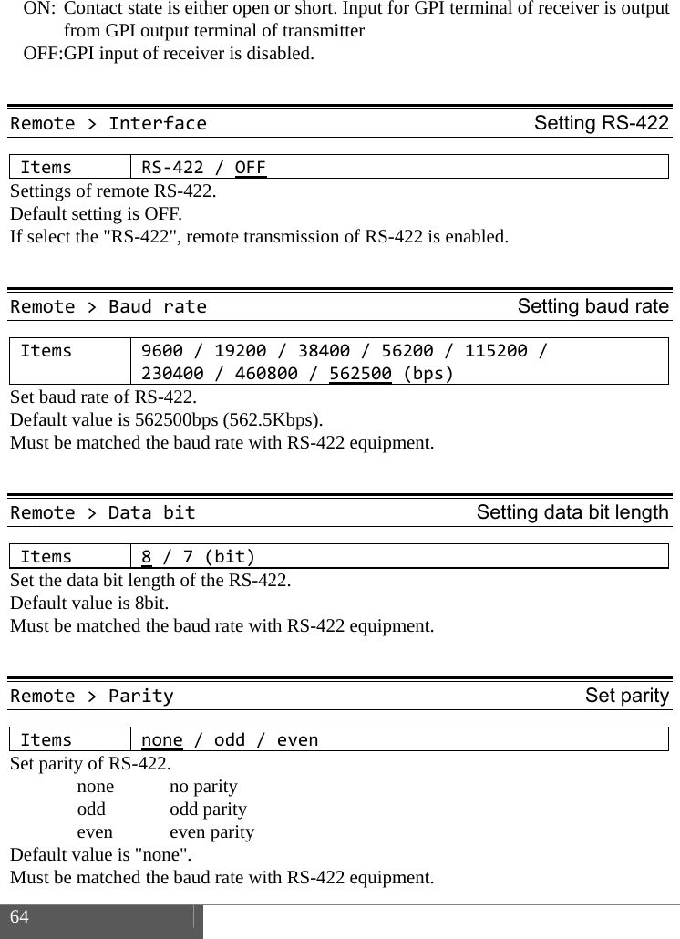  64    ON: Contact state is either open or short. Input for GPI terminal of receiver is output from GPI output terminal of transmitter   OFF: GPI input of receiver is disabled.  Remote>InterfaceSetting RS-422ItemsRS‐422/OFFSettings of remote RS-422.   Default setting is OFF. If select the "RS-422", remote transmission of RS-422 is enabled.  Remote>BaudrateSetting baud rateItems9600/19200/38400/56200/115200/230400/460800/562500 (bps)Set baud rate of RS-422.   Default value is 562500bps (562.5Kbps).   Must be matched the baud rate with RS-422 equipment.  Remote>DatabitSetting data bit lengthItems8/7(bit)Set the data bit length of the RS-422.   Default value is 8bit.   Must be matched the baud rate with RS-422 equipment.  Remote>ParitySet parityItemsnone/odd/evenSet parity of RS-422.  none no parity  odd odd parity  even even parity Default value is "none".   Must be matched the baud rate with RS-422 equipment. 