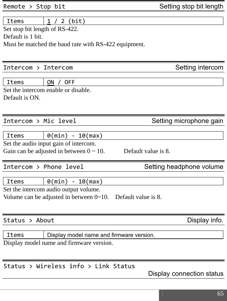  65   Remote>StopbitSetting stop bit lengthItems1/2(bit)Set stop bit length of RS-422. Default is 1 bit.   Must be matched the baud rate with RS-422 equipment.  Intercom>IntercomSetting intercomItemsON/OFFSet the intercom enable or disable. Default is ON.  Intercom>MiclevelSetting microphone gainItems0(min)‐10(max)Set the audio input gain of intercom.   Gain can be adjusted in between 0 ~ 10.            Default value is 8. Intercom>PhonelevelSetting headphone volumeItems0(min)‐10(max)Set the intercom audio output volume.   Volume can be adjusted in between 0~10.    Default value is 8.  Status>AboutDisplay info.ItemsDisplay model name and firmware version. Display model name and firmware version.  Status>Wirelessinfo>LinkStatusDisplay connection status