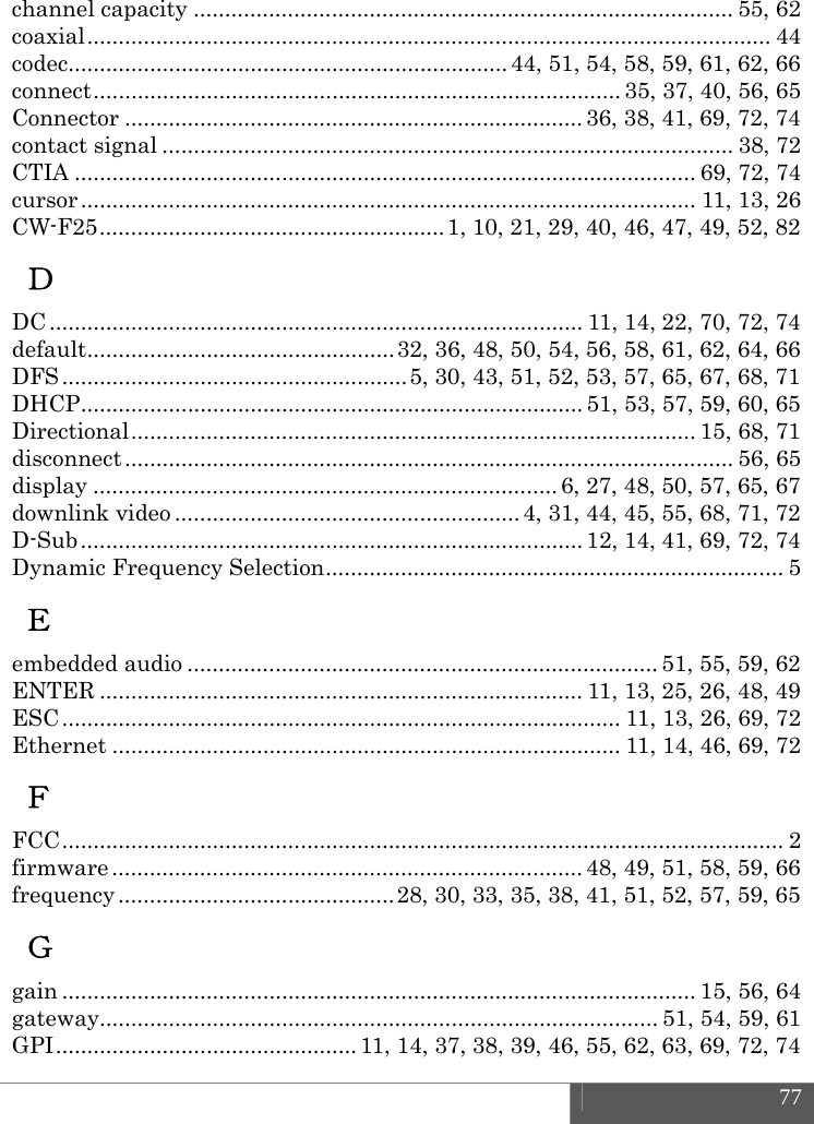  77  channel capacity ...................................................................................... 55, 62 coaxial .............................................................................................................  44 codec ...................................................................... 44,  51, 54, 58, 59, 61, 62, 66 connect .................................................................................... 35, 37, 40, 56, 65 Connector ......................................................................... 36, 38, 41, 69, 72, 74 contact signal ........................................................................................... 38, 72 CTIA ................................................................................................... 69, 72, 74 cursor .................................................................................................. 11, 13, 26 CW-F25 ....................................................... 1, 10, 21, 29, 40, 46, 47, 49, 52, 82 Ｄ DC ..................................................................................... 11,  14,  22, 70, 72, 74 default ................................................. 32, 36, 48, 50, 54, 56, 58, 61, 62, 64, 66 DFS ....................................................... 5, 30, 43, 51, 52, 53, 57, 65, 67, 68, 71 DHCP ................................................................................ 51, 53, 57, 59, 60, 65 Directional .......................................................................................... 15, 68, 71 disconnect .................................................................................................  56,  65 display .......................................................................... 6, 27, 48, 50, 57, 65, 67 downlink video ....................................................... 4, 31, 44, 45, 55, 68, 71, 72 D-Sub ................................................................................ 12,  14,  41, 69, 72, 74 Dynamic Frequency Selection ......................................................................... 5 Ｅ embedded audio ........................................................................... 51, 55, 59, 62 ENTER ............................................................................. 11, 13, 25, 26, 48, 49 ESC ......................................................................................... 11, 13, 26, 69, 72 Ethernet ................................................................................. 11, 14, 46, 69, 72 Ｆ FCC ...................................................................................................................  2 firmware ........................................................................... 48, 49, 51, 58, 59, 66 frequency ............................................ 28, 30, 33, 35, 38, 41, 51, 52, 57, 59, 65 Ｇ gain ..................................................................................................... 15, 56, 64 gateway......................................................................................... 51, 54, 59, 61 GPI ................................................ 11, 14, 37, 38, 39, 46, 55, 62, 63, 69, 72, 74 