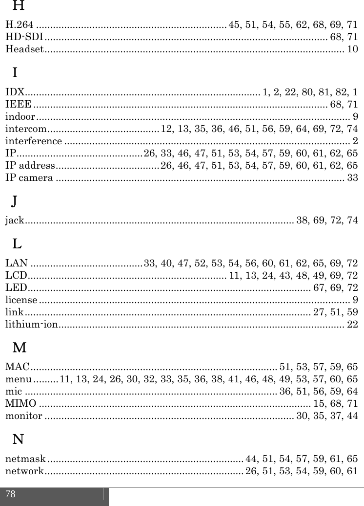  78    Ｈ H.264 .................................................................... 45, 51, 54, 55, 62, 68, 69, 71 HD-SDI .....................................................................................................  68,  71 Headset ...........................................................................................................  10 Ｉ IDX .................................................................................... 1, 2, 22, 80, 81, 82, 1 IEEE ......................................................................................................... 68,  71 indoor ................................................................................................................  9 intercom ........................................ 12, 13, 35, 36, 46, 51, 56, 59, 64, 69, 72, 74 interference ...................................................................................................... 2 IP ............................................. 26, 33, 46, 47, 51, 53, 54, 57, 59, 60, 61, 62, 65 IP address ..................................... 26, 46, 47, 51, 53, 54, 57, 59, 60, 61, 62, 65 IP camera ....................................................................................................... 33 Ｊ jack ................................................................................................ 38, 69, 72, 74 Ｌ LAN ........................................ 33, 40, 47, 52, 53, 54, 56, 60, 61, 62, 65, 69, 72 LCD ....................................................................... 11, 13, 24, 43, 48, 49, 69, 72 LED ..................................................................................................... 67, 69, 72 license ............................................................................................................... 9 link ...................................................................................................... 27, 51, 59 lithium-ion ......................................................................................................  22 Ｍ MAC ........................................................................................  51,  53, 57, 59, 65 menu ......... 11, 13, 24, 26, 30, 32, 33, 35, 36, 38, 41, 46, 48, 49, 53, 57, 60, 65 mic .......................................................................................... 36, 51, 56, 59, 64 MIMO ................................................................................................. 15, 68, 71 monitor ......................................................................................... 30, 35, 37, 44 Ｎ netmask ...................................................................... 44,  51,  54, 57, 59, 61, 65 network ....................................................................... 26,  51,  53, 54, 59, 60, 61 