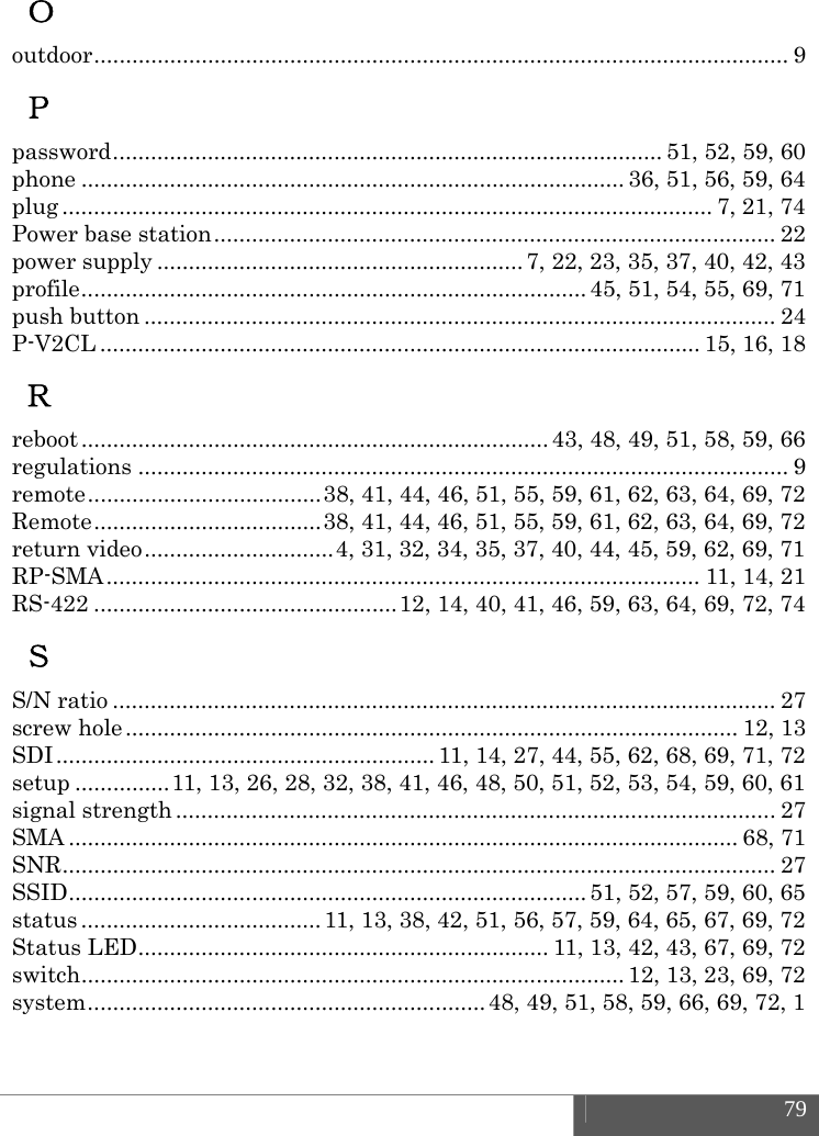  79  Ｏ outdoor ..............................................................................................................  9 Ｐ password ....................................................................................... 51, 52, 59, 60 phone ...................................................................................... 36, 51, 56, 59, 64 plug ....................................................................................................... 7, 21, 74 Power base station ......................................................................................... 22 power supply .......................................................... 7, 22, 23, 35, 37, 40, 42, 43 profile ................................................................................ 45,  51, 54, 55, 69, 71 push button .................................................................................................... 24 P-V2CL ............................................................................................... 15, 16, 18 Ｒ reboot .......................................................................... 43,  48,  49, 51, 58, 59, 66 regulations ....................................................................................................... 9 remote ..................................... 38, 41, 44, 46, 51, 55, 59, 61, 62, 63, 64, 69, 72 Remote .................................... 38, 41, 44, 46, 51, 55, 59, 61, 62, 63, 64, 69, 72 return video .............................. 4, 31, 32, 34, 35, 37, 40, 44, 45, 59, 62, 69, 71 RP-SMA .............................................................................................. 11, 14, 21 RS-422 ................................................ 12, 14, 40, 41, 46, 59, 63, 64, 69, 72, 74 Ｓ S/N ratio ......................................................................................................... 27 screw hole ................................................................................................. 12, 13 SDI ............................................................ 11, 14, 27, 44, 55, 62, 68, 69, 71, 72 setup ............... 11, 13, 26, 28, 32, 38, 41, 46, 48, 50, 51, 52, 53, 54, 59, 60, 61 signal strength ............................................................................................... 27 SMA .......................................................................................................... 68,  71 SNR .................................................................................................................  27 SSID ..................................................................................  51,  52,  57, 59, 60, 65 status ...................................... 11, 13, 38, 42, 51, 56, 57, 59, 64, 65, 67, 69, 72 Status LED ................................................................. 11, 13, 42, 43, 67, 69, 72 switch ...................................................................................... 12, 13, 23, 69, 72 system ............................................................... 48, 49, 51, 58, 59, 66, 69, 72, 1 