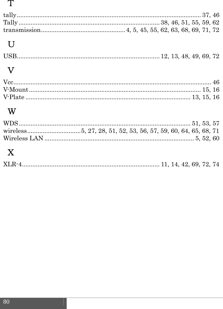  80    Ｔ tally ........................................................................................................... 37,  46 Tally .................................................................................. 38,  46,  51, 55, 59, 62 transmission ................................................. 4, 5, 45, 55, 62, 63, 68, 69, 71, 72 Ｕ USB ...................................................................................  12,  13,  48, 49, 69, 72 Ｖ Vcc ...................................................................................................................  46 V-Mount ....................................................................................................  15,  16 V-Plate ................................................................................................ 13, 15, 16 Ｗ WDS .................................................................................................... 51, 53, 57 wireless ............................... 5, 27, 28, 51, 52, 53, 56, 57, 59, 60, 64, 65, 68, 71 Wireless LAN ....................................................................................... 5, 52, 60 Ｘ XLR-4 ................................................................................  11,  14,  42, 69, 72, 74    