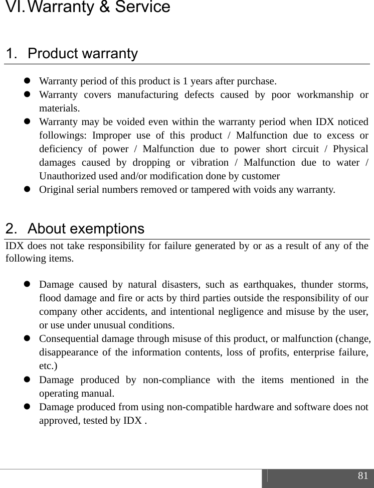  81  VI. Warranty &amp; Service 1. Product warranty  Warranty period of this product is 1 years after purchase.  Warranty covers manufacturing defects caused by poor workmanship or materials.  Warranty may be voided even within the warranty period when IDX noticed followings: Improper use of this product / Malfunction due to excess or deficiency of power / Malfunction due to power short circuit / Physical damages caused by dropping or vibration / Malfunction due to water / Unauthorized used and/or modification done by customer  Original serial numbers removed or tampered with voids any warranty.  2. About exemptions IDX does not take responsibility for failure generated by or as a result of any of the following items.   Damage caused by natural disasters, such as earthquakes, thunder storms, flood damage and fire or acts by third parties outside the responsibility of our company other accidents, and intentional negligence and misuse by the user, or use under unusual conditions.  Consequential damage through misuse of this product, or malfunction (change, disappearance of the information contents, loss of profits, enterprise failure, etc.)  Damage produced by non-compliance with the items mentioned in the operating manual.  Damage produced from using non-compatible hardware and software does not approved, tested by IDX .   