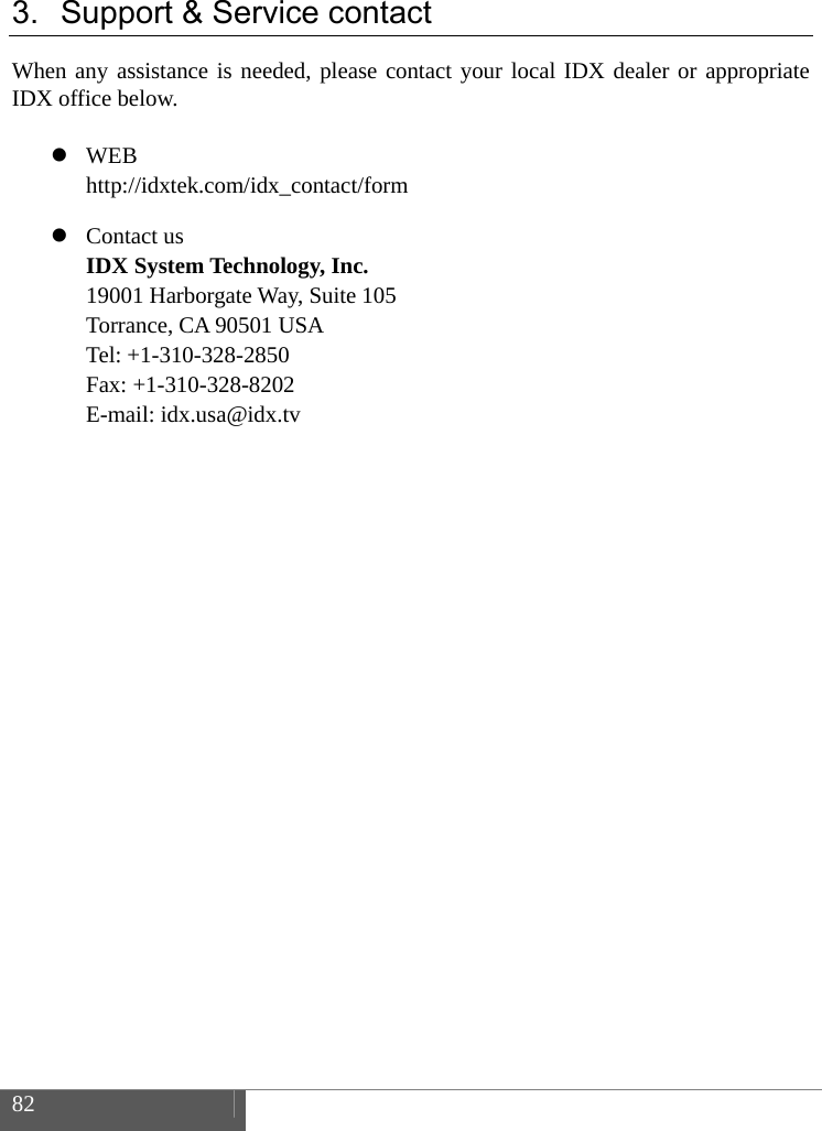  82    3.  Support &amp; Service contact When any assistance is needed, please contact your local IDX dealer or appropriate IDX office below.   WEB http://idxtek.com/idx_contact/form  Contact us IDX System Technology, Inc. 19001 Harborgate Way, Suite 105 Torrance, CA 90501 USA Tel: +1-310-328-2850 Fax: +1-310-328-8202 E-mail: idx.usa@idx.tv   