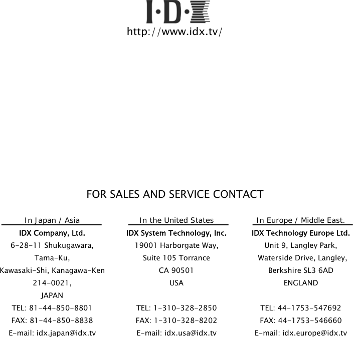 6KawE                      In Japan / AIDX Company,6-28-11 ShukugTama-Kuwasaki-Shi, Kana214-0021JAPAN TEL: 81-44-850FAX: 81-44-850E-mail: idx.japanFOR SALAsia , Ltd. gawara, , agawa-Ken , 0-8801 0-8838 n@idx.tv http://wwwLES AND SEIn the UniteIDX System Tec19001 HarboSuite 105 TCA 90USATEL: 1-310-FAX: 1-310-E-mail: idx.uw.idx.tv/ RVICE CONTed States chnology, Inc. orgate Way, Torrance 501 A 328-2850 328-8202 usa@idx.tv TACT In Europe IDX TechnoUnit 9, L Waterside BerkshENTEL: 44-1FAX: 44-1E-mail: idx / Middle East. logy Europe Ltd.Langley Park, Drive, Langley, ire SL3 6AD GLAND 1753-547692 1753-546660 x.europe@idx.tv . 