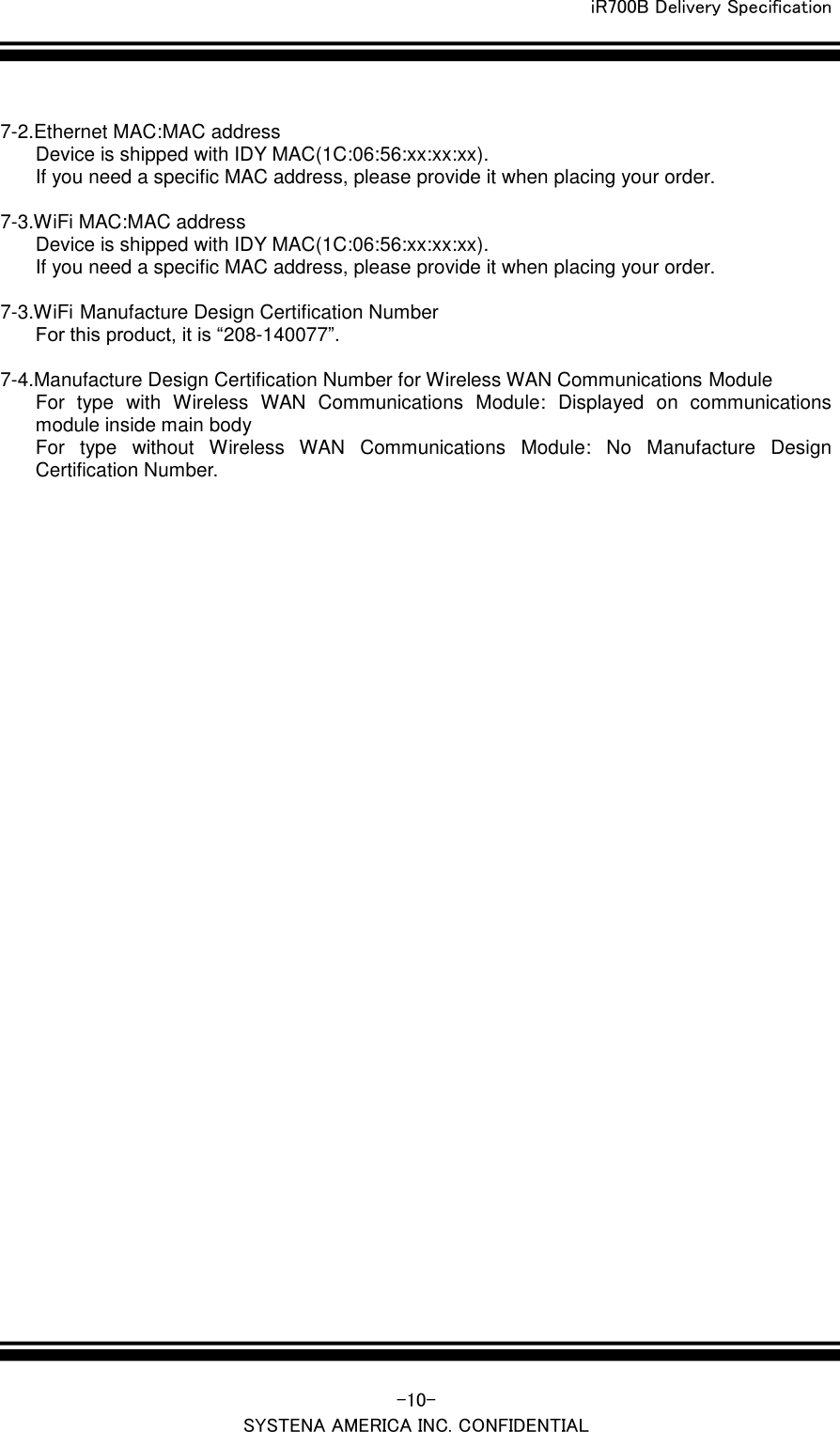  iR700B Delivery Specification   -10- SYSTENA AMERICA INC. CONFIDENTIAL  7-2.Ethernet MAC:MAC address Device is shipped with IDY MAC(1C:06:56:xx:xx:xx). If you need a specific MAC address, please provide it when placing your order.  7-3.WiFi MAC:MAC address Device is shipped with IDY MAC(1C:06:56:xx:xx:xx). If you need a specific MAC address, please provide it when placing your order.  7-3.WiFi Manufacture Design Certification Number For this product, it is &ldquo;208-140077&rdquo;.    7-4.Manufacture Design Certification Number for Wireless WAN Communications Module For  type  with  Wireless  WAN  Communications  Module:  Displayed  on  communications module inside main body For  type  without  Wireless  WAN  Communications  Module:  No  Manufacture  Design Certification Number.    
