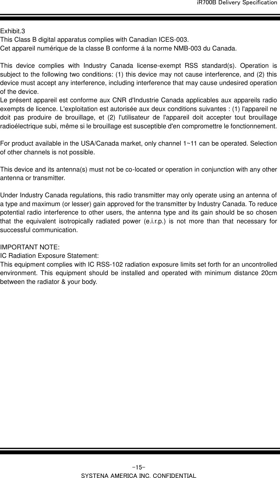  iR700B Delivery Specification   -15- SYSTENA AMERICA INC. CONFIDENTIAL Exhibit.3 This Class B digital apparatus complies with Canadian ICES-003. Cet appareil num&eacute;rique de la classe B conforme &aacute; la norme NMB-003 du Canada.    This  device  complies  with  Industry  Canada  license-exempt  RSS  standard(s).  Operation  is subject to the following two conditions: (1) this device may not cause interference, and (2) this device must accept any interference, including interference that may cause undesired operation of the device. Le pr&eacute;sent appareil est conforme aux CNR d'Industrie Canada applicables aux appareils radio exempts de licence. L'exploitation est autoris&eacute;e aux deux conditions suivantes : (1) l'appareil ne doit  pas  produire  de  brouillage,  et  (2)  l'utilisateur  de  l'appareil  doit  accepter  tout  brouillage radio&eacute;lectrique subi, m&ecirc;me si le brouillage est susceptible d'en compromettre le fonctionnement.    For product available in the USA/Canada market, only channel 1~11 can be operated. Selection of other channels is not possible.    This device and its antenna(s) must not be co-located or operation in conjunction with any other antenna or transmitter.    Under Industry Canada regulations, this radio transmitter may only operate using an antenna of a type and maximum (or lesser) gain approved for the transmitter by Industry Canada. To reduce potential radio interference to other users, the antenna type and its gain should be so chosen that  the  equivalent  isotropically  radiated  power  (e.i.r.p.)  is  not  more  than  that  necessary  for successful communication.      IMPORTANT NOTE: IC Radiation Exposure Statement: This equipment complies with IC RSS-102 radiation exposure limits set forth for an uncontrolled environment.  This  equipment  should  be  installed  and  operated  with  minimum  distance  20cm between the radiator &amp; your body.     