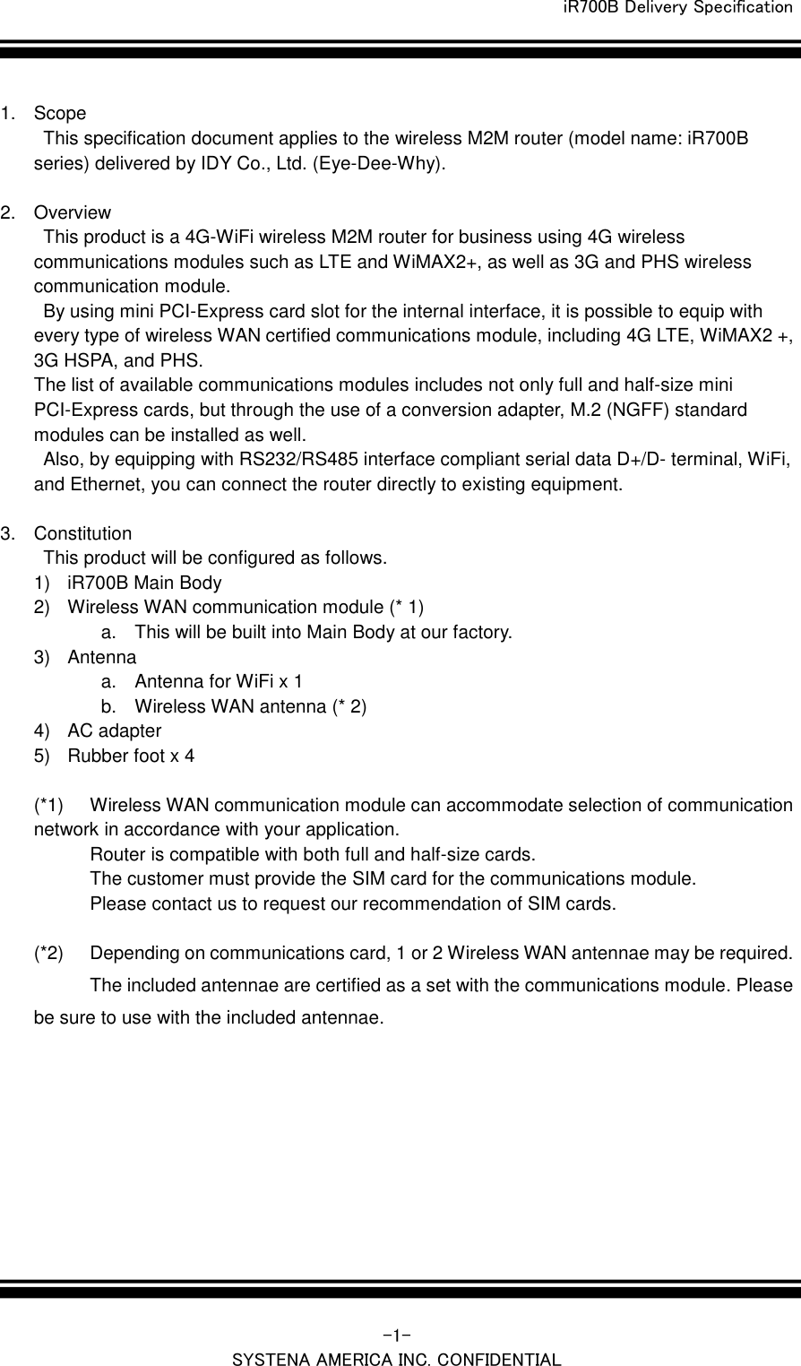 iR700B Delivery Specification   -1- SYSTENA AMERICA INC. CONFIDENTIAL  1.  Scope   This specification document applies to the wireless M2M router (model name: iR700B series) delivered by IDY Co., Ltd. (Eye-Dee-Why).  2.  Overview   This product is a 4G-WiFi wireless M2M router for business using 4G wireless communications modules such as LTE and WiMAX2+, as well as 3G and PHS wireless communication module.   By using mini PCI-Express card slot for the internal interface, it is possible to equip with every type of wireless WAN certified communications module, including 4G LTE, WiMAX2 +, 3G HSPA, and PHS. The list of available communications modules includes not only full and half-size mini PCI-Express cards, but through the use of a conversion adapter, M.2 (NGFF) standard modules can be installed as well.   Also, by equipping with RS232/RS485 interface compliant serial data D+/D- terminal, WiFi, and Ethernet, you can connect the router directly to existing equipment.  3.  Constitution   This product will be configured as follows. 1) iR700B Main Body 2)  Wireless WAN communication module (* 1) a.  This will be built into Main Body at our factory. 3)  Antenna a.  Antenna for WiFi x 1 b.  Wireless WAN antenna (* 2) 4) AC adapter 5)  Rubber foot x 4  (*1)  Wireless WAN communication module can accommodate selection of communication network in accordance with your application. Router is compatible with both full and half-size cards. The customer must provide the SIM card for the communications module. Please contact us to request our recommendation of SIM cards.  (*2)  Depending on communications card, 1 or 2 Wireless WAN antennae may be required. The included antennae are certified as a set with the communications module. Please be sure to use with the included antennae.   