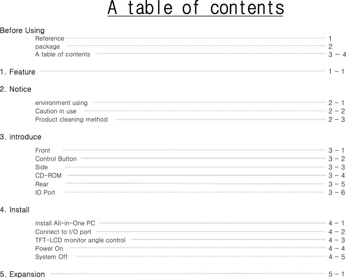 A table of contentsBefore UsingReference 1package 2A table of contents 3 ~ 41. Feature  1 - 12. Noticeenvironment using  2 - 1Caution in use  2 - 2Product cleaning method  2 - 33. introduceFront 3 - 1Control Button  3 - 2Side 3 - 3CD-ROM 3 - 4Rear 3 - 5IO Port 3 - 64. Installinstall All-in-One PC 4 - 1Connect to I/O port  4 - 2TFT-LCD monitor angle control  4 - 3Power On  4 - 4System Off  4 - 55. Expansion 5 - 1