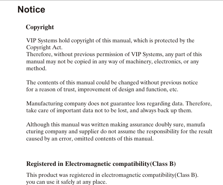 NoticeCopyrightVIP Systems hold copyright of this manual, which is protected by the Copyright Act.Therefore, without previous permission of VIP Systems, any part of this manual may not be copied in any way of machinery, electronics, or any method.The contents of this manual could be changed without previous notice for a reason of trust, improvement of design and function, etc.Manufacturing company does not guarantee loss regarding data. Therefore, take care of important data not to be lost, and always back up them.Although this manual was written making assurance doubly sure, manufacturing company and supplier do not assume the responsibility for the result caused by an error, omitted contents of this manual.      Registered in Electromagnetic compatibility(Class B)This product was registered in electromagnetic compatibility(Class B). you can use it safely at any place. 