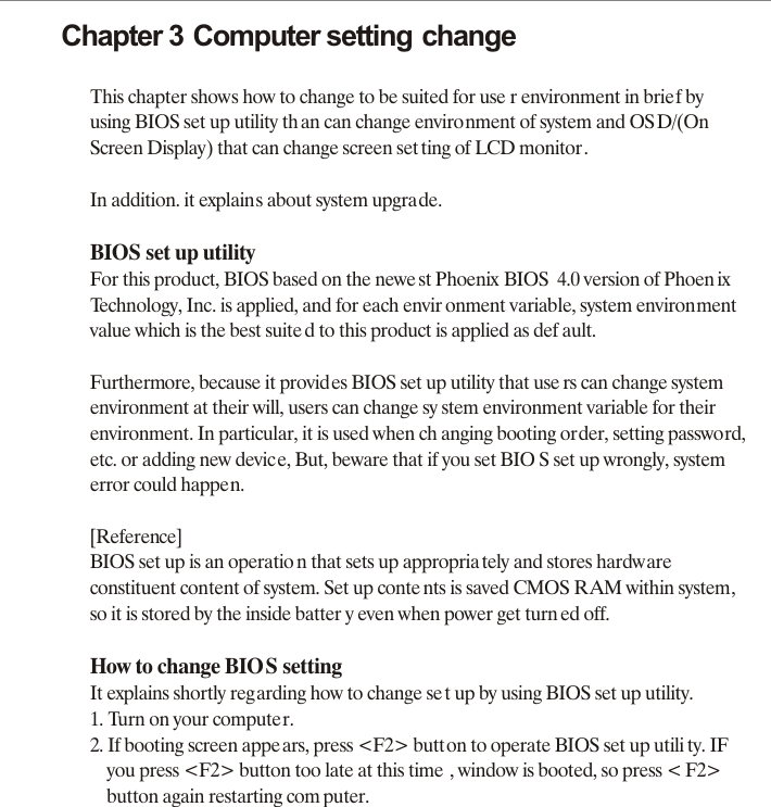 Chapter 3 Computer setting changeThis chapter shows how to change to be suited for use r environment in brief by using BIOS set up utility th an can change environment of system and OS D/(On Screen Display) that can change screen set ting of LCD monitor.In addition. it explains about system upgrade.BIOS set up utilityFor this product, BIOS based on the newe st Phoenix BIOS  4.0 version of Phoen ixTechnology, Inc. is applied, and for each envir onment variable, system environmentvalue which is the best suite d to this product is applied as def ault.Furthermore, because it provides BIOS set up utility that use rs can change systemenvironment at their will, users can change sy stem environment variable for theirenvironment. In particular, it is used when ch anging booting order, setting password,etc. or adding new device, But, beware that if you set BIO S set up wrongly, systemerror could happen.[Reference]BIOS set up is an operatio n that sets up appropria tely and stores hardware constituent content of system. Set up conte nts is saved CMOS RAM within system, so it is stored by the inside batter y even when power get turn ed off.How to change BIOS settingIt explains shortly regarding how to change set up by using BIOS set up utility.1. Turn on your computer.2. If booting screen appears, press <F2> button to operate BIOS set up utili ty. IF     you press <F2> button too late at this time , window is booted, so press < F2>     button again restarting com puter.