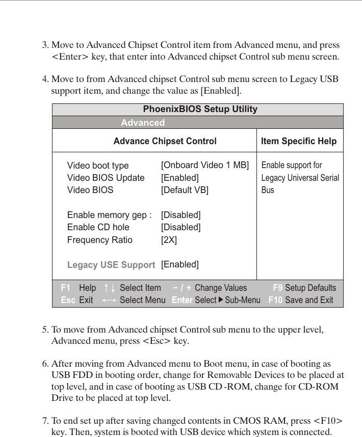 3. Move to Advanced Chipset Control item from Advanced menu, and press     <Enter> key, that enter into Advanced chipset Control sub menu screen.4. Move to from Advanced chipset Control sub menu screen to Legacy USB     support item, and change the value as [Enabled].5. To move from Advanced chipset Control sub menu to the upper level,     Advanced menu, press <Esc> key.6. After moving from Advanced menu to Boot menu, in case of booting as     USB FDD in booting order, change for Removable Devices to be placed at     top level, and in case of booting as USB CD -ROM, change for CD-ROM     Drive to be placed at top level.7. To end set up after saving changed contents in CMOS RAM, press <F10>     key. Then, system is booted with USB device which system is connected.Video boot typeVideo BIOS UpdateVideo BIOSEnable memory gep :Enable CD holeFrequency RatioLegacy USE Support[Onboard Video 1 MB][Enabled][Default VB][Disabled][]Disabled[2X][Enabled]PhoenixBIOS Setup UtilityAdvancedAdvance Chipset ControlHelpExitF1Esc EnterEnterF9F10Select Item Select MenuChange ValuesSelect    Sub-MenuSetup DefaultsSave and ExitEnable support forLegacy Universal SerialBusItem Specific Help