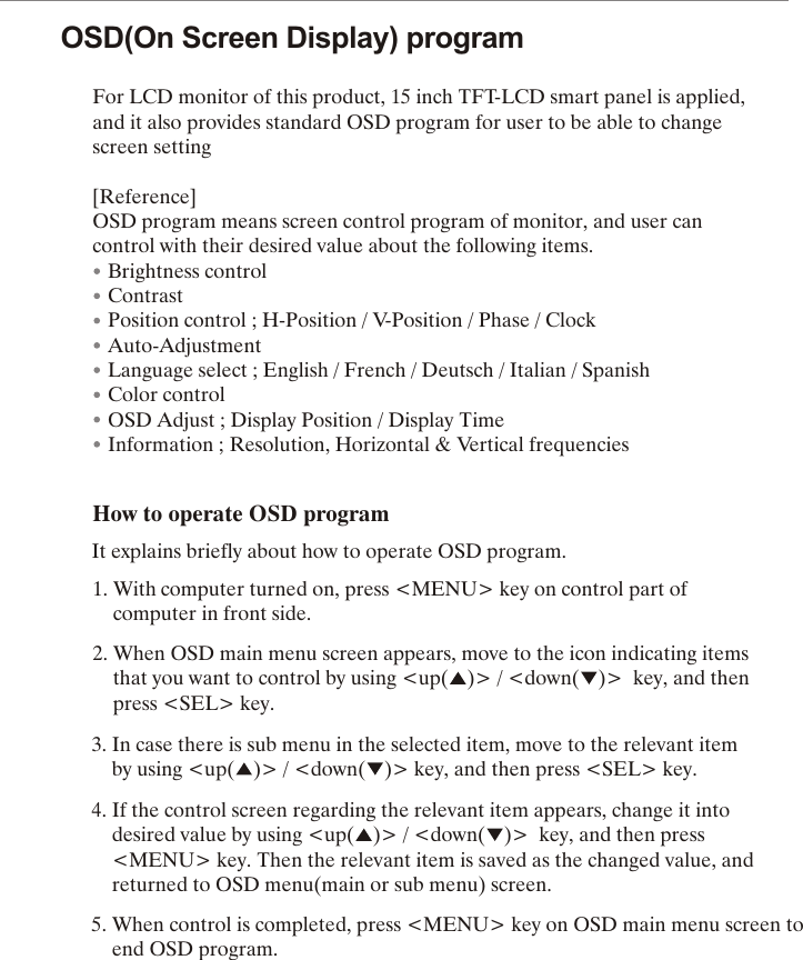 OSD(On Screen Display) programFor LCD monitor of this product, 15 inch TFT-LCD smart panel is applied, and it also provides standard OSD program for user to be able to change screen setting[Reference]OSD program means screen control program of monitor, and user can control with their desired value about the following items.   Brightness control   Contrast   Position control ; H-Position / V-Position / Phase / Clock   Auto-Adjustment   Language select ; English / French / Deutsch / Italian / Spanish   Color control   OSD Adjust ; Display Position / Display Time   Information ; Resolution, Horizontal &amp; Vertical frequencies      How to operate OSD program        It explains briefly about how to operate OSD program.                1. With computer turned on, press <MENU> key on control part of        computer in front side.                2. When OSD main menu screen appears, move to the icon indicating items                               that you want to control by using <up( )> / <down( )> key, and then      press  <SEL> key.3. In case there is sub menu in the selected item, move to the relevant item                        by using <up( )> / <down( )> key, and then press <SEL> key.                        4. If the control screen regarding the relevant item appears, change it into                     desired value by using <up( )> / <down( )> key, and then press                           <MENU> key. Then the relevant item is saved as the changed value, and                              returned to OSD menu(main or sub menu) screen.                  5. When control is completed, press <MENU> key on OSD main menu screen to                  end OSD program.        