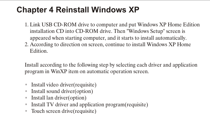 Chapter 4 Reinstall Windows XP1. Link USB CD-ROM drive to computer and put Windows XP Home Edition    installation CD into CD-ROM drive. Then "Windows Setup" screen is     appeared when starting computer, and it starts to install automatically.2. According to direction on screen, continue to install Windows XP Home     Edition.Install according to the following step by selecting each driver and application program in WinXP item on automatic operation screen.     Install video driver(requisite)     Install sound driver(option)     Install lan driver(option)     Install TV driver and application program(requisite)     Touch screen drive(requisite)