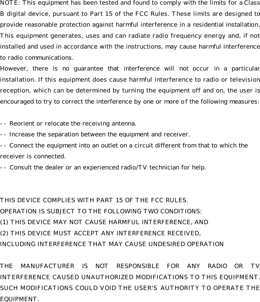 NOTE: This equipment has been tested and found to comply with the limits for a Class B digital device, pursuant to Part 15 of the FCC Rules. These limits are designed to provide reasonable protection against harmful interference in a residential installation. This equipment generates, uses and can radiate radio frequency energy and, if not installed and used in accordance with the instructions, may cause harmful interference to radio communications.  However, there is no guarantee that interference will not occur in a particular installation. If this equipment does cause harmful interference to radio or television reception, which can be determined by turning the equipment off and on, the user is encouraged to try to correct the interference by one or more of the following measures:   -- Reorient or relocate the receiving antenna.  -- Increase the separation between the equipment and receiver.  -- Connect the equipment into an outlet on a circuit different from that to which the    receiver is connected.  -- Consult the dealer or an experienced radio/TV technician for help.    THIS DEVICE COMPLIES WITH PART 15 OF THE FCC RULES.  OPERATION IS SUBJECT TO THE FOLLOWING TWO CONDITIONS:  (1) THIS DEVICE MAY NOT CAUSE HARMFUL INTERFERENCE, AND (2) THIS DEVICE MUST ACCEPT ANY INTERFERENCE RECEIVED, INCLUDING INTERFERENCE THAT MAY CAUSE UNDESIRED OPERATION   THE MANUFACTURER IS NOT RESPONSIBLE FOR ANY RADIO OR TV INTERFERENCE CAUSED UNAUTHORIZED MODIFICATIONS TO THIS EQUIPMENT. SUCH MODIFICATIONS COULD VOID THE USER'S AUTHORITY TO OPERATE THE EQUIPMENT. 