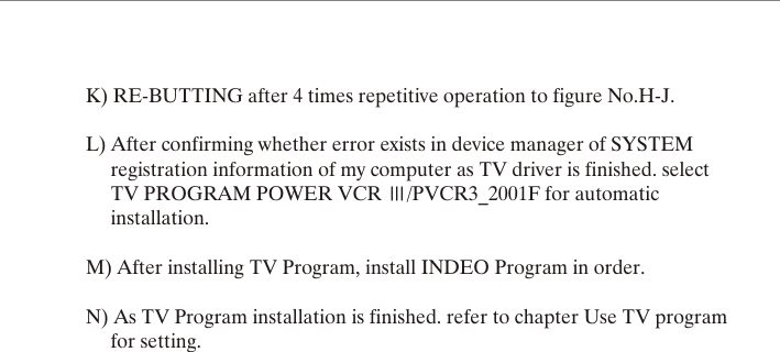 K) RE-BUTTING after 4 times repetitive operation to figure No.H-J.L) After confirming whether error exists in device manager of SYSTEM      registration information of my computer as TV driver is finished. select      TV PROGRAM POWER VCR  /PVCR3_2001F for automatic      installation.M) After installing TV Program, install INDEO Program in order.N) As TV Program installation is finished. refer to chapter Use TV program      for setting. 