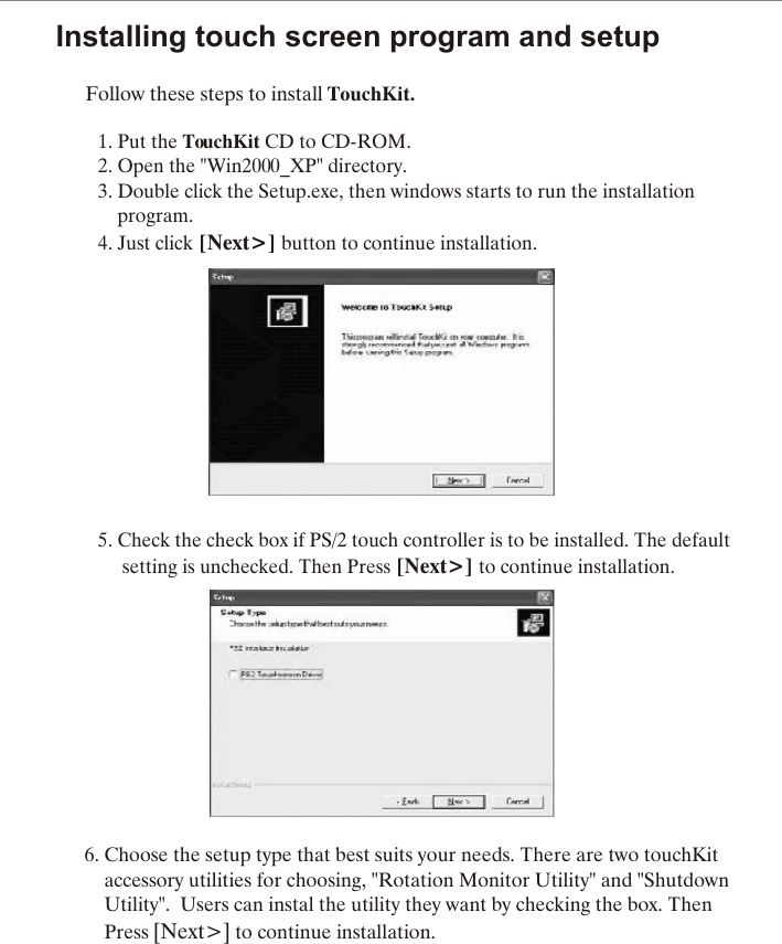 Installing touch screen program and setupFollow these steps to install TouchKit.1. Put the TouchKit CD to CD-ROM.2. Open the "Win2000_XP" directory.3. Double click the Setup.exe, then windows starts to run the installation     program.4. Just click [Next>] button to continue installation.                  5. Check the check box if PS/2 touch controller is to be installed. The default                   setting is unchecked. Then Press [Next>] to continue installation.6. Choose the setup type that best suits your needs. There are two touchKit    accessory utilities for choosing, "Rotation Monitor Utility" and "Shutdown     Utility".  Users can instal the utility they want by checking the box. Then     Press [Next>] to continue installation.