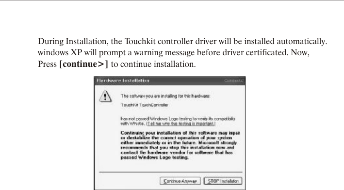 During Installation, the Touchkit controller driver will be installed automatically.windows XP will prompt a warning message before driver certificated. Now,Press [continue>] to continue installation.