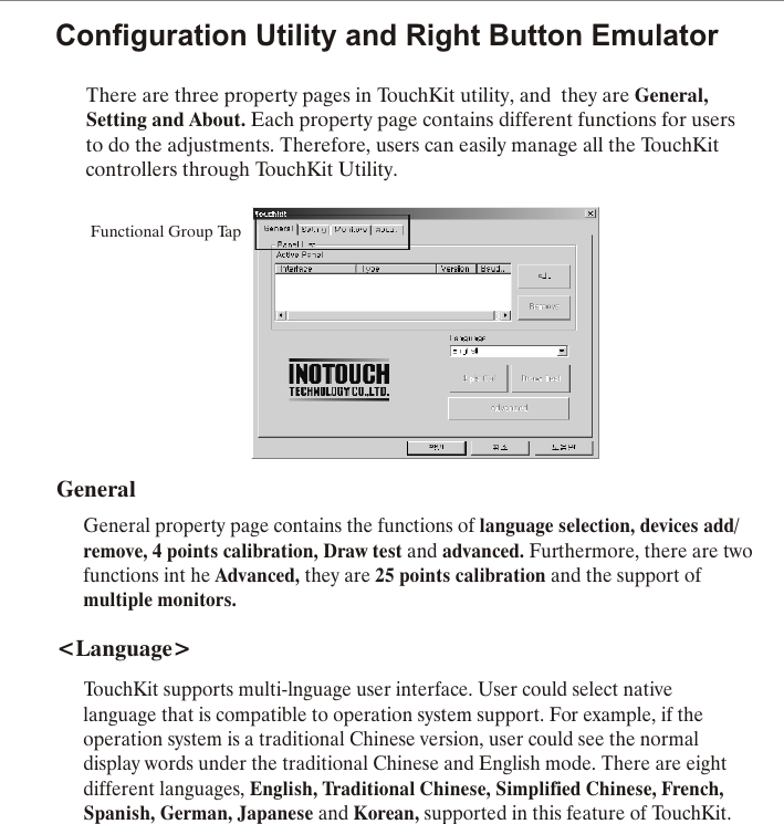 Configuration Utility and Right Button EmulatorThere are three property pages in TouchKit utility, and  they are General, Setting and About. Each property page contains different functions for users to do the adjustments. Therefore, users can easily manage all the TouchKit controllers through TouchKit Utility.Functional Group TapGeneralGeneral property page contains the functions of language selection, devices add/remove, 4 points calibration, Draw test and advanced. Furthermore, there are twofunctions int he Advanced, they are 25 points calibration and the support ofmultiple monitors.<Language>TouchKit supports multi-lnguage user interface. User could select nativelanguage that is compatible to operation system support. For example, if theoperation system is a traditional Chinese version, user could see the normaldisplay words under the traditional Chinese and English mode. There are eightdifferent languages, English, Traditional Chinese, Simplified Chinese, French, Spanish, German, Japanese and Korean, supported in this feature of TouchKit.
