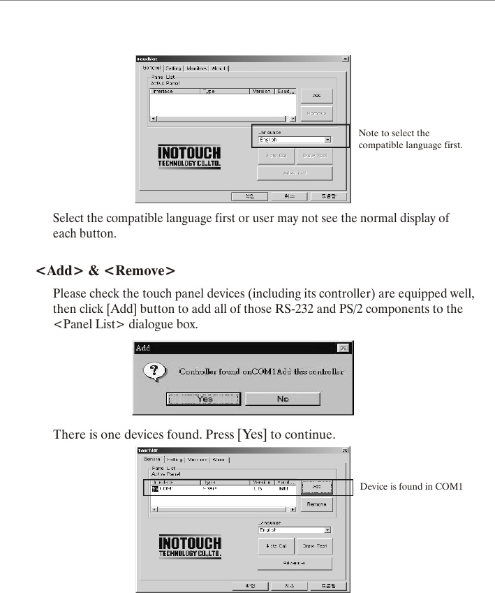 Note to select thecompatible language first.Select the compatible language first or user may not see the normal display ofeach button.<Add> &amp; <Remove>Please check the touch panel devices (including its controller) are equipped well,then click [Add] button to add all of those RS-232 and PS/2 components to the<Panel List> dialogue box.There is one devices found. Press [Yes] to continue.Device is found in COM1