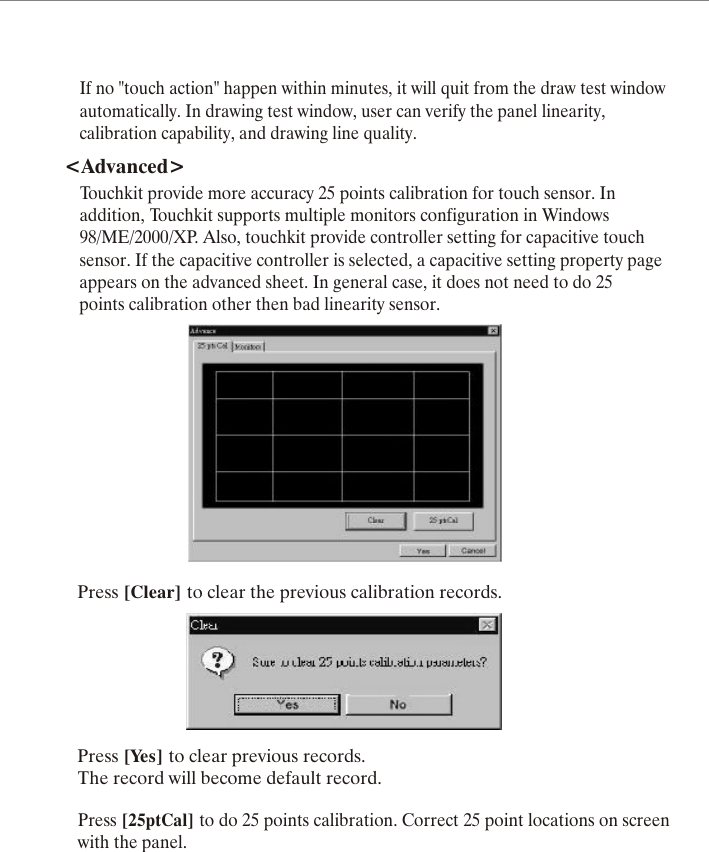 Press [Clear] to clear the previous calibration records.Press [Yes] to clear previous records.The record will become default record.Press [25ptCal] to do 25 points calibration. Correct 25 point locations on screenwith the panel.If no "touch action" happen within minutes, it will quit from the draw test windowautomatically. In drawing test window, user can verify the panel linearity,calibration capability, and drawing line quality.<Advanced>Touchkit provide more accuracy 25 points calibration for touch sensor. Inaddition, Touchkit supports multiple monitors configuration in Windows98/ME/2000/XP. Also, touchkit provide controller setting for capacitive touchsensor. If the capacitive controller is selected, a capacitive setting property pageappears on the advanced sheet. In general case, it does not need to do 25points calibration other then bad linearity sensor.