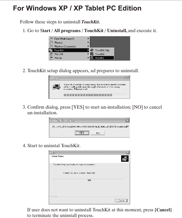 For Windows XP / XP Tablet PC EditionFollow these steps to uninstall TouchKit.1. Go to Start / All programs / TouchKit / Uninstall, and execute it.2. TouchKit setup dialog appears, ad prepares to uninstall.                   3. Confirm dialog, press [YES] to start un-installation; [NO] to cancel    un-installation.4. Start to uninstal TouchKit.If user does not want to uninstall TouchKit at this moment, press [Cancel] to terminate the uninstall process.