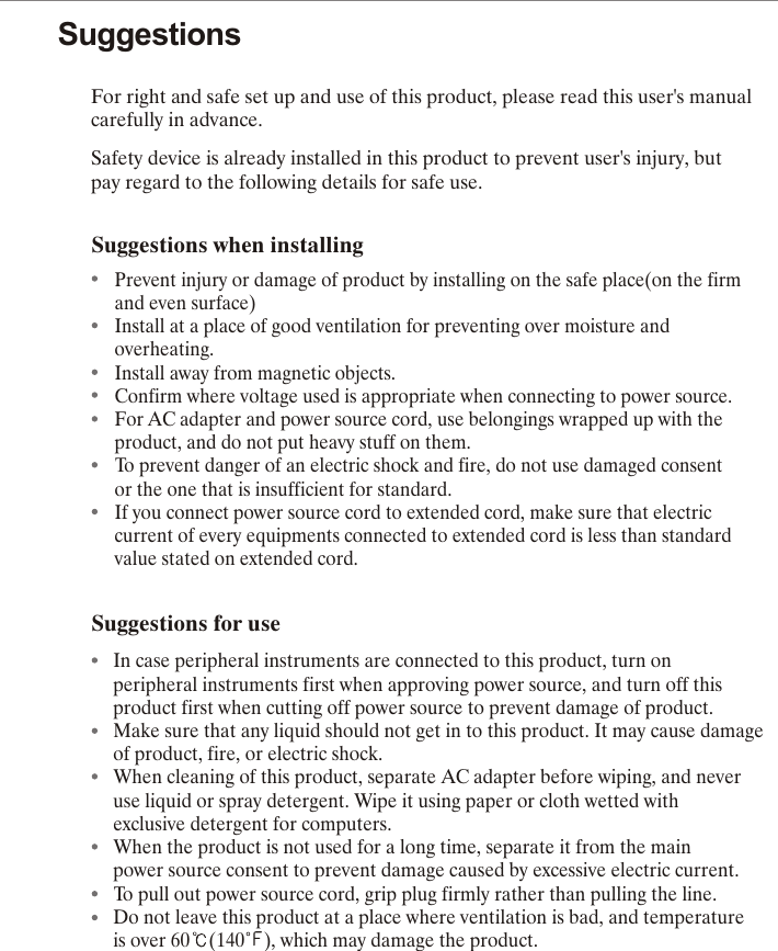 SuggestionsFor right and safe set up and use of this product, please read this user's manual carefully in advance.Safety device is already installed in this product to prevent user's injury, but                 pay regard to the following details for safe use.         Suggestions when installingPrevent injury or damage of product by installing on the safe place(on the firm and even surface)Install at a place of good ventilation for preventing over moisture and overheating.Install away from magnetic objects.Confirm where voltage used is appropriate when connecting to power source.For AC adapter and power source cord, use belongings wrapped up with the product, and do not put heavy stuff on them.To prevent danger of an electric shock and fire, do not use damaged consent or the one that is insufficient for standard.If you connect power source cord to extended cord, make sure that electric current of every equipments connected to extended cord is less than standard value stated on extended cord.Suggestions for useIn case peripheral instruments are connected to this product, turn on peripheral instruments first when approving power source, and turn off this product first when cutting off power source to prevent damage of product.Make sure that any liquid should not get in to this product. It may cause damage of product, fire, or electric shock.When cleaning of this product, separate AC adapter before wiping, and never use liquid or spray detergent. Wipe it using paper or cloth wetted with exclusive detergent for computers.When the product is not used for a long time, separate it from the main power source consent to prevent damage caused by excessive electric current.To pull out power source cord, grip plug firmly rather than pulling the line.Do not leave this product at a place where ventilation is bad, and temperature is over 60 (140 ), which may damage the product.