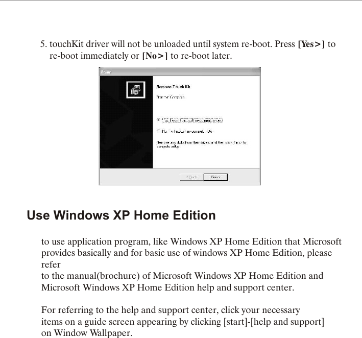 5. touchKit driver will not be unloaded until system re-boot. Press [Yes>] to     re-boot immediately or [No>] to re-boot later.Use Windows XP Home Editionto use application program, like Windows XP Home Edition that Microsoftprovides basically and for basic use of windows XP Home Edition, pleasereferto the manual(brochure) of Microsoft Windows XP Home Edition andMicrosoft Windows XP Home Edition help and support center.For referring to the help and support center, click your necessaryitems on a guide screen appearing by clicking [start]-[help and support]on Window Wallpaper.