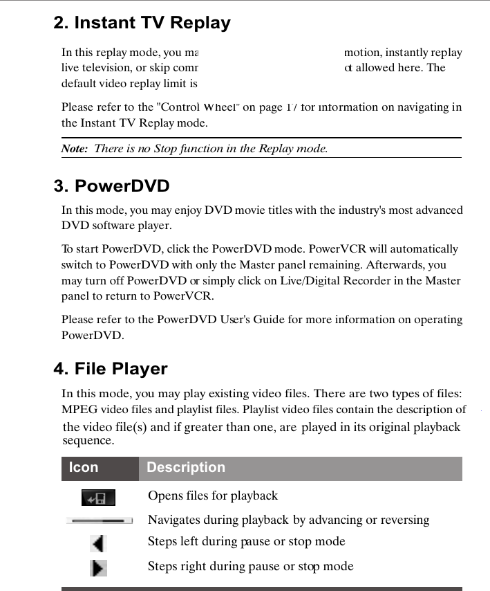 2. Instant TV ReplayIn this replay mode, you may pause, rewind, play in slow motion, instantly replay live television, or skip commercials. Video recording is not allowed here. The default video replay limit is 30 minutes of live video.Please refer to the "Control Wheel" on page 17 for information on navigating in the Instant TV Replay mode.Note:  There is no Stop function in the Replay mode.3. PowerDVDIn this mode, you may enjoy DVD movie titles with the industry's most advanced DVD software player.To start PowerDVD, click the PowerDVD mode. PowerVCR will automatically switch to PowerDVD with only the Master panel remaining. Afterwards, you may turn off PowerDVD or simply click on Live/Digital Recorder in the Master panel to return to PowerVCR. Please refer to the PowerDVD User's Guide for more information on operating PowerDVD. 4. File PlayerIn this mode, you may play existing video files. There are two types of files: MPEG video files and playlist files. Playlist video files contain the description of the video file(s) and if greater than one, are played in its original playback sequence.Opens files for playbackNavigates during playback by advancing or reversingSteps left during pause or stop modeSteps right during pause or stop modeIcon Description   