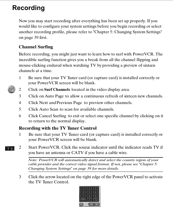 RecordingNow you may start recording after everything has been set up properly. If you would like to configure your system settings before you begin recording or select another recording profile, please refer to "Chapter 5: Changing System Settings" on page 39 first.Channel SurfingBefore recording, you might just want to learn how to surf with PowerVCR. The incredible surfing function gives you a break from all the channel flipping and mouse-clicking endured when watching TV by providing a preview of sixteen channels at a time.1Be sure that your TV Tuner card (or capture card) is installed correctly or your PowerVCR screen will be blank.2Click on Surf Channels located in the video display area.3Click on Auto Page to allow a continuous refresh of sixteen new channels.4Click Next and Previous Page  to preview other channels.5Click Auto Scan to scan for available channels. 6Click Cancel Surfing  to exit or select one specific channel by clicking on it to return to the normal display.Recording with the TV Tuner Control1Be sure that your TV Tuner card (or capture card) is installed correctly or your PowerVCR screen will be blank.2Start PowerVCR. Click the source indicator until the indicator reads TV if you have an antenna or CATV if you have a cable wire.Note: PowerVCR will automatically detect and select the country region of your cable provider and the correct video signal format. If not, please see "Chapter 5: Changing System Settings" on page 39 for more details.3Click the arrow located on the right edge of the PowerVCR panel to activate the TV Tuner Control.