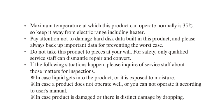 Maximum temperature at which this product can operate normally is 35 , so keep it away from electric range including heater.Pay attention not to damage hard disk data built in this product, and please always back up important data for preventing the worst case.Do not take this product to pieces at your will. For safety, only qualified service staff can dismantle repair and convert.If the following situations happen, please inquire of service staff about those matters for inspections.In case liquid gets into the product, or it is exposed to moisture.In case a product does not operate well, or you can not operate it according to user's manual.In case product is damaged or there is distinct damage by dropping.