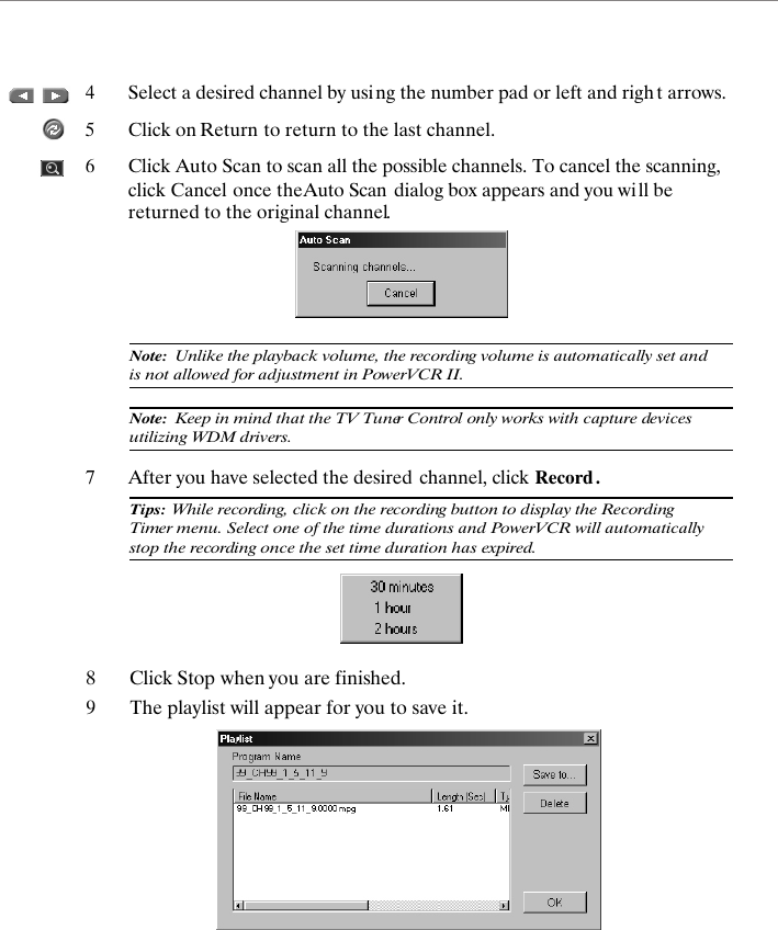 4Select a desired channel by using the number pad or left and righ t arrows.5Click on Return to return to the last channel.6Click Auto Scan to scan all the possible channels. To cancel the scanning, click Cancel once the Auto Scan  dialog box appears and you wi ll be returned to the original channel.7After you have selected the desired channel, click Record .Note:  Unlike the playback volume, the recording volume is automatically set and is not allowed for adjustment in PowerVCR II.Note:  Keep in mind that the TV Tuner Control only works with capture devices utilizing WDM drivers.Tips: While recording, click on the recording button to display the Recording Timer menu. Select one of the time durations and PowerVCR will automatically stop the recording once the set time duration has expired.8Click Stop when you are finished.9The playlist will appear for you to save it.