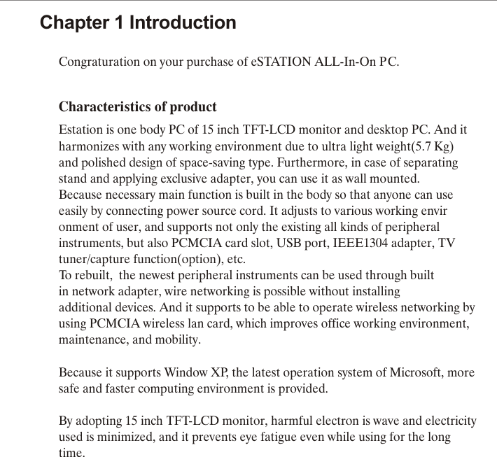 Congraturation on your purchase of eSTATION ALL-In-On PC.  Characteristics of productEstation is one body PC of 15 inch TFT-LCD monitor and desktop PC. And itharmonizes with any working environment due to ultra light weight(5.7 Kg) and polished design of space-saving type. Furthermore, in case of separating  stand and applying exclusive adapter, you can use it as wall mounted.Because necessary main function is built in the body so that anyone can use easily by connecting power source cord. It adjusts to various working environment of user, and supports not only the existing all kinds of peripheral instruments, but also PCMCIA card slot, USB port, IEEE1304 adapter, TV tuner/capture function(option), etc.To rebuilt,  the newest peripheral instruments can be used through builtin network adapter, wire networking is possible without installingadditional devices. And it supports to be able to operate wireless networking by using PCMCIA wireless lan card, which improves office working environment, maintenance, and mobility.Because it supports Window XP, the latest operation system of Microsoft, more safe and faster computing environment is provided.By adopting 15 inch TFT-LCD monitor, harmful electron is wave and electricity used is minimized, and it prevents eye fatigue even while using for the long time.Chapter 1 Introduction