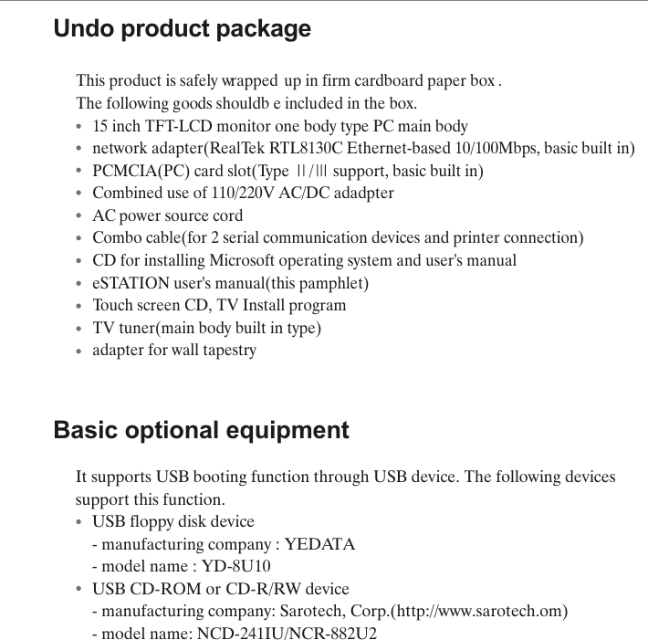 Undo product packageThis p roduct is  s afely w rapped u p in  f irm c ardboard p aper b ox . The f ollowing g oods s houldb e included in  t he b ox.  15 inch TFT-LCD monitor one body type PC main body  network adapter(RealTek RTL8130C Ethernet-based 10/100Mbps, basic built in)  PCMCIA(PC) card slot(Type  /  support, basic built in)  Combined use of 110/220V AC/DC adadpter  AC power source cord  Combo cable(for 2 serial communication devices and printer connection)  CD for installing Microsoft operating system and user's manual  eSTATION user's manual(this pamphlet)  Touch screen CD, TV Install program   TV tuner(main body built in type)  adapter for wall tapestryBasic optional equipmentIt supports USB booting function through USB device. The following devices support this function.    USB floppy disk device    - manufacturing company : YEDATA    - model name : YD-8U10    USB CD-ROM or CD-R/RW device    - manufacturing company: Sarotech, Corp.(http://www.sarotech.om)    - model name: NCD-241IU/NCR-882U2