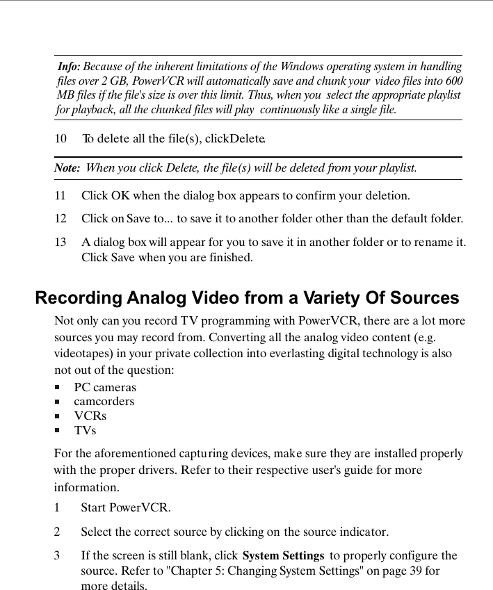 Info: Because of the inherent limitations of the Windows operating system in  handlingfiles over 2 GB, PowerVCR will automatically save and chunk your  video files into 600 MB files if the file's size is over this limit. Thus, when you  select the appropriate playlist for playback, all the chunked files will play  continuously like a single file.10 To delete all the file(s), click Delete.Note:  When you click Delete, the file(s) will be deleted from your playlist.11 Click OK when the dialog box appears to confirm your deletion.12 Click on Save to... to save it to another folder other than the default folder. 13 A dialog box will appear for you to save it in another folder or to rename it. Click Save when you are finished.Recording Analog Video from a Variety Of SourcesNot only can you record TV programming with PowerVCR, there are a lot more sources you may record from. Converting all the analog video content (e.g. videotapes) in your private collection into everlasting digital technology is also not out of the question:PC camerascamcordersVCRsTVsFor the aforementioned capturing devices, make sure they are installed properly with the proper drivers. Refer to their respective user's guide for more information.1Start PowerVCR. 2Select the correct source by clicking on the source indicator. 3If the screen is still blank, click System Settings  to properly configure the source. Refer to "Chapter 5: Changing System Settings" on page 39 for more details.