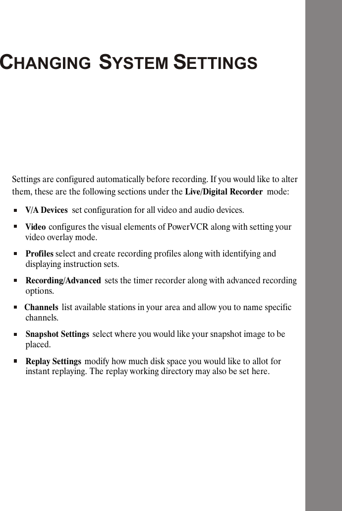 CHANGING SYSTEM SETTINGSSettings are configured automatically before recording. If you would like to alter them, these are the following sections under the Live/Digital Recorder  mode:V/A Devices  set configuration for all video and audio devices. Video configures the visual elements of PowerVCR along with setting your video overlay mode.Profiles select and create recording profiles along with identifying and displaying instruction sets.Recording/Advanced sets the timer recorder along with advanced recording options.Channels  list available stations in your area and allow you to name specific channels.Snapshot Settings select where you would like your snapshot image to be placed.Replay Settings modify how much disk space you would like to allot for instant replaying. The replay working directory may also be set here.
