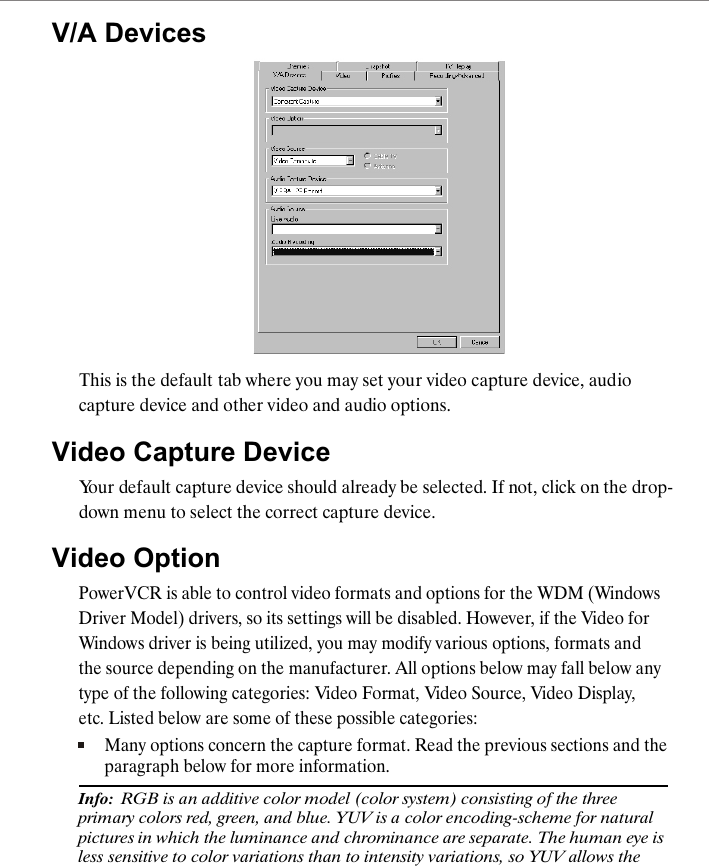 V/A DevicesThis is the default tab where you may set your video capture device, audio capture device and other video and audio options. Video Capture DeviceYour default capture device should already be selected. If not, click on the drop-down menu to select the correct capture device.Video OptionPowerVCR is able to control video formats and options for the WDM (Windows Driver Model) drivers, so its settings will be disabled. However, if the Video for Windows driver is being utilized, you may modify various options, formats and the source depending on the manufacturer. All options below may fall below any type of the following categories: Video Format, Video Source, Video Display, etc. Listed below are some of these possible categories:Many options concern the capture format. Read the previous sections and the paragraph below for more information.Info:  RGB is an additive color model (color system) consisting of the three primary colors red, green, and blue. YUV is a color encoding-scheme for natural pictures in which the luminance and chrominance are separate. The human eye is less sensitive to color variations than to intensity variations, so YUV allows the 