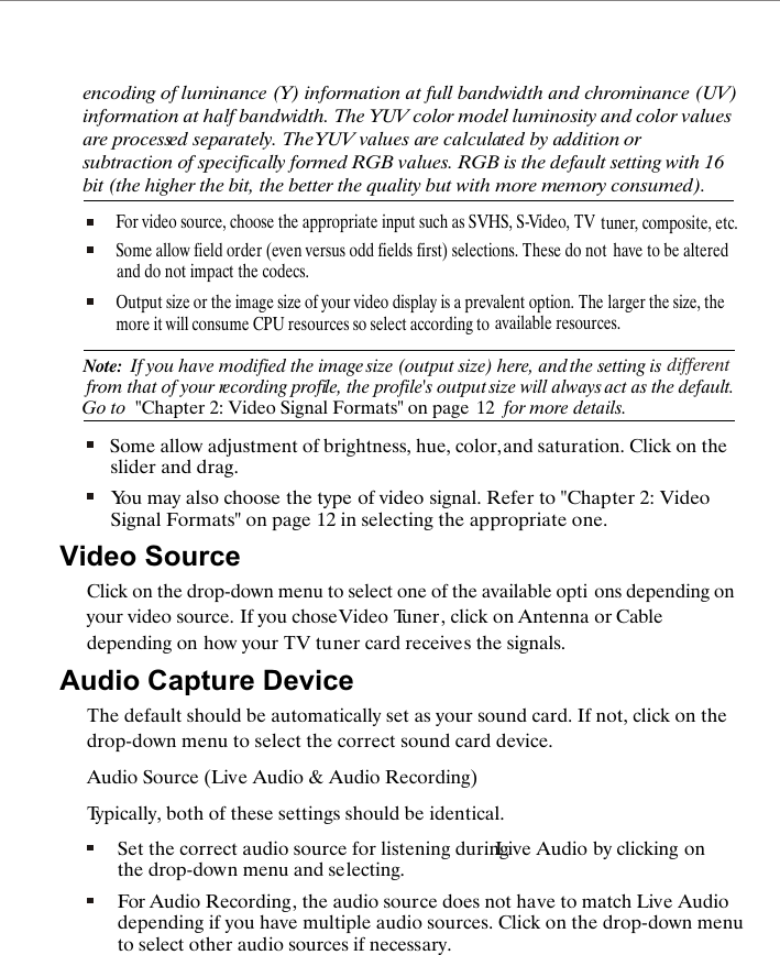 encoding of luminance (Y) information at full bandwidth and chrominance (UV) information at half bandwidth. The YUV color model luminosity and color values are processed separately. The YUV values are calculated by addition or subtraction of specifically formed RGB values. RGB is the default setting with 16 bit (the higher the bit, the better the quality but with more memory consumed).For video source, choose the appropriate input such as SVHS, S-Video, TV tuner, composite, etc.Some allow field order (even versus odd fields first) selections. These do not and do not impact the codecs. have to be alteredOutput size or the image size of your video display is a prevalent option. The more it will consume CPU resources so select according to larger the size, the available resources.Note:  If you have modified the image size (output size) here, and the setting is  from that of your recording profile, the profile's output size will always different Go to act as the default. "Chapter 2: Video Signal Formats" on page  12  for more details.Some allow adjustment of brightness, hue, color, and saturation. Click on the slider and drag. You may also choose the type of video signal. Refer to "Chapter 2: Video Signal Formats" on page 12 in selecting the appropriate one.Video SourceClick on the drop-down menu to select one of the available opti ons depending on your video source. If you chose Video Tuner, click on Antenna or Cable depending on how your TV tuner card receives the signals.Audio Capture DeviceThe default should be automatically set as your sound card. If not, click on the drop-down menu to select the correct sound card device.Audio Source (Live Audio &amp; Audio Recording)Typically, both of these settings should be identical.Set the correct audio source for listening during Live Audio by clicking on the drop-down menu and selecting.For Audio Recording, the audio source does not have to match Live Audio depending if you have multiple audio sources. Click on the drop-down menu to select other audio sources if necessary.